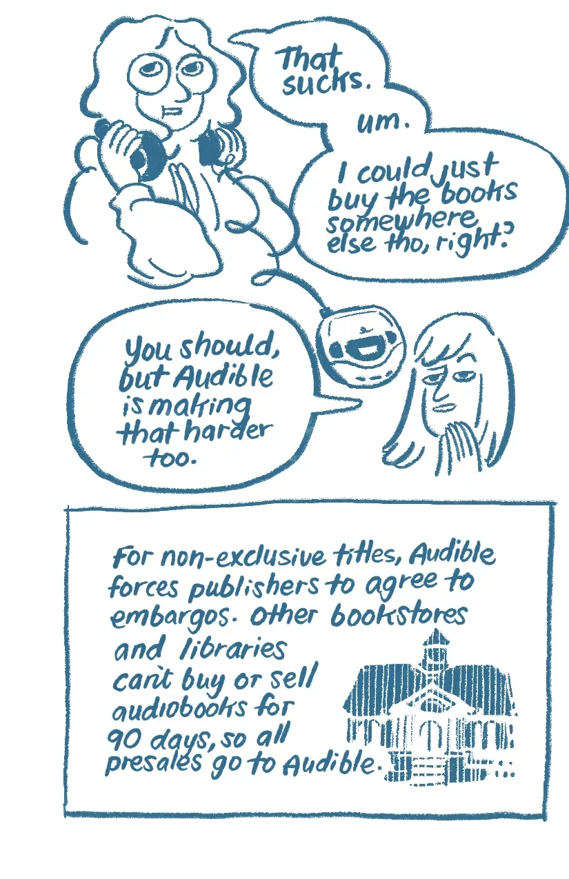 Audra takes off their headphones (which are now connected to a CD player), no longer smiling. 'That sucks. Um. I could just buy the books somewhere else, tho, right?' Allia steeples her fingers. 'You should, but Audible is making that harder too.' A library is drawn with shaky lines, like it's disappearing. 'For non-exclusive titles, Audible forces publishers to agree to embargoes. Other bookstores and libraries can't buy or sell audiobooks for 90 days, so all presales go to Audible.