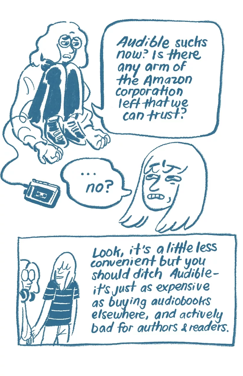 Audra is slumped and dejected. Their headphones are now connected to a portable cassette player. 'Audible sucks now? Is there any arm of the Amazon corporation left that we can trust?' Allia grimaces, '...no?' Allia leads Audra by the hand, 'Look, it's a little less convenient but you should ditch Audible- it's just as expensive as buying audiobooks elsewhere, and actively bad for authors and readers.'