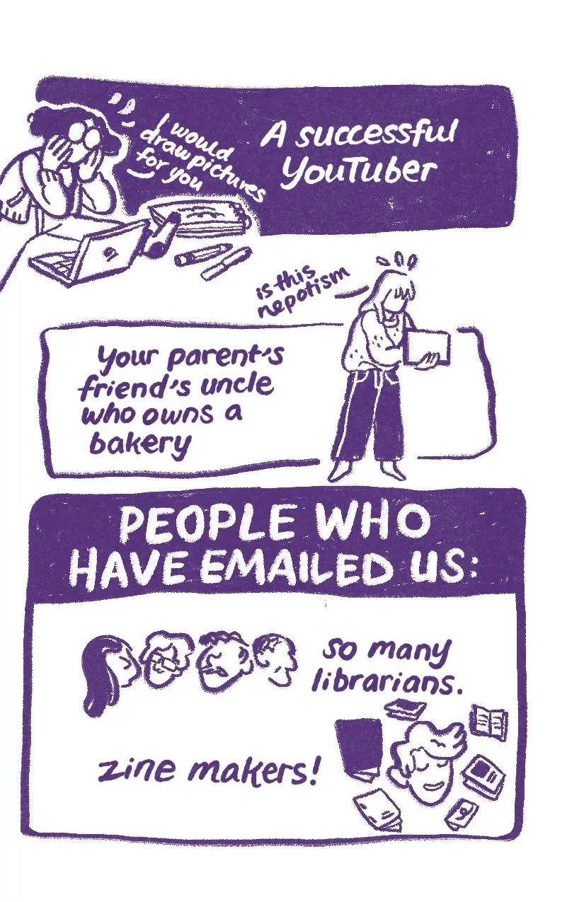 'A successful YouTuber,' Audra sits on the ground surrounded by art supplies. They say, 'I would draw pictures for you.' 'Your parent's friend's uncle who owns a bakery,' Allia holds a computer in one hand, typing with the other, 'is this nepotism.' 'People who have emailed us,' four faces with different hair, of different ages: 'so many librarians.' A short haired person surrounded by small booklets, 'zine makers!'