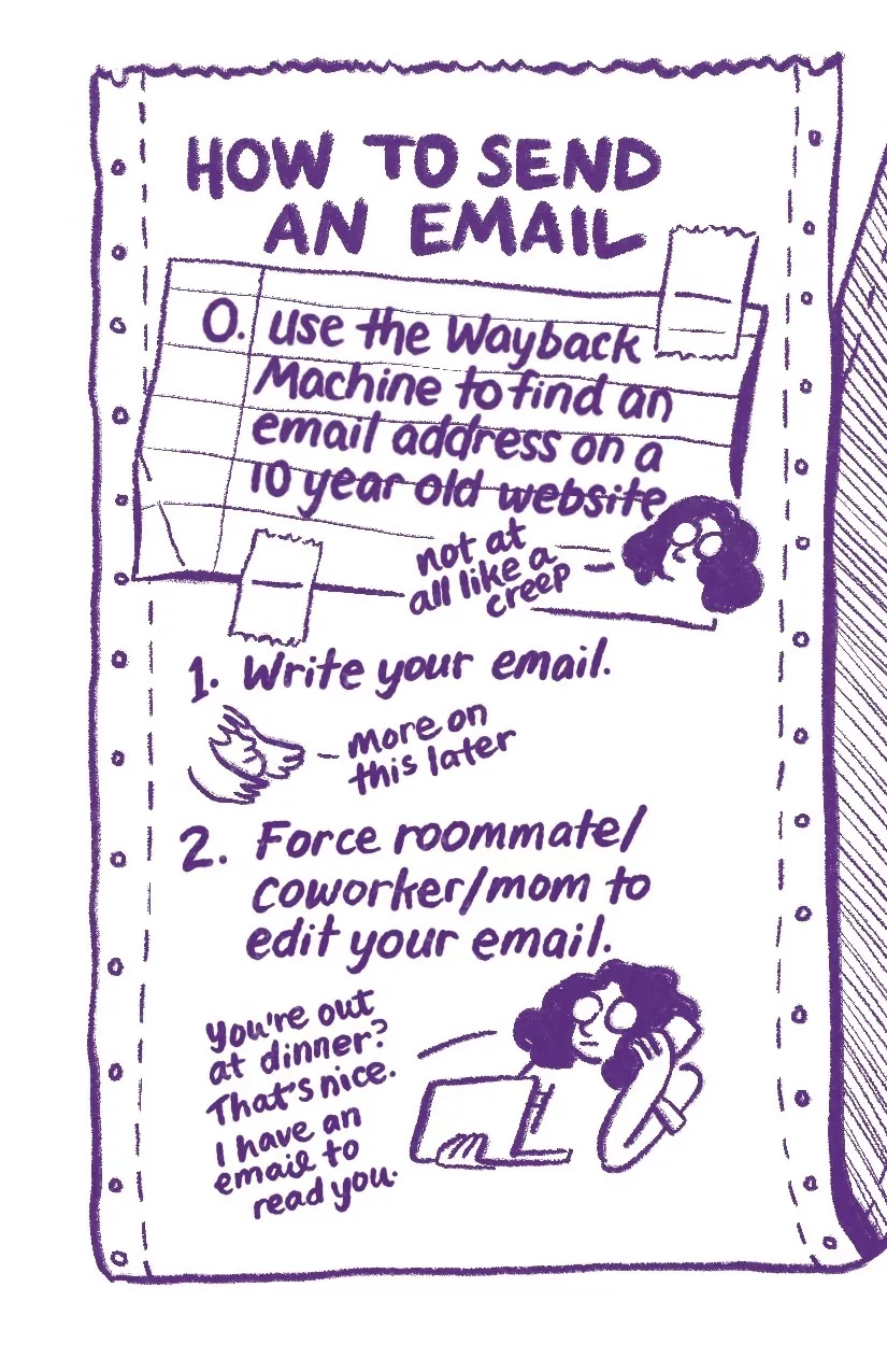 How to send an email. Step 0: (written on a scrap of lined notebook paper taped onto the page) Use the Wayback Machine to find an email address on a 10 year old website. Audra: not at all like a creep. Step 1: Write your email. Allia: more on this later. Step 2: Force roommate/coworker/mom to edit your email. Audra: You're out at dinner? That's nice. I have an email to read you.