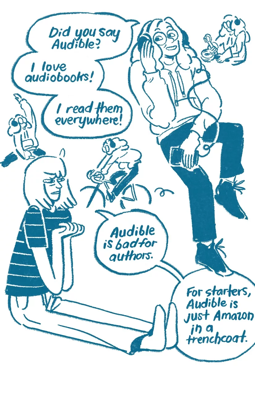 Audra: 'Did you say Audible? I love audiobooks! I read them everywhere!' Audra wears headphones that are connected to a cell phone. Little doodles of Audra washing dishes, stretching, and riding a bike while listening to an audiobook surround their head. Allia: 'Audible is bad for authors. For starters, Audible is just Amazon in a trenchcoat.' Allia clenches her fists, scowling.