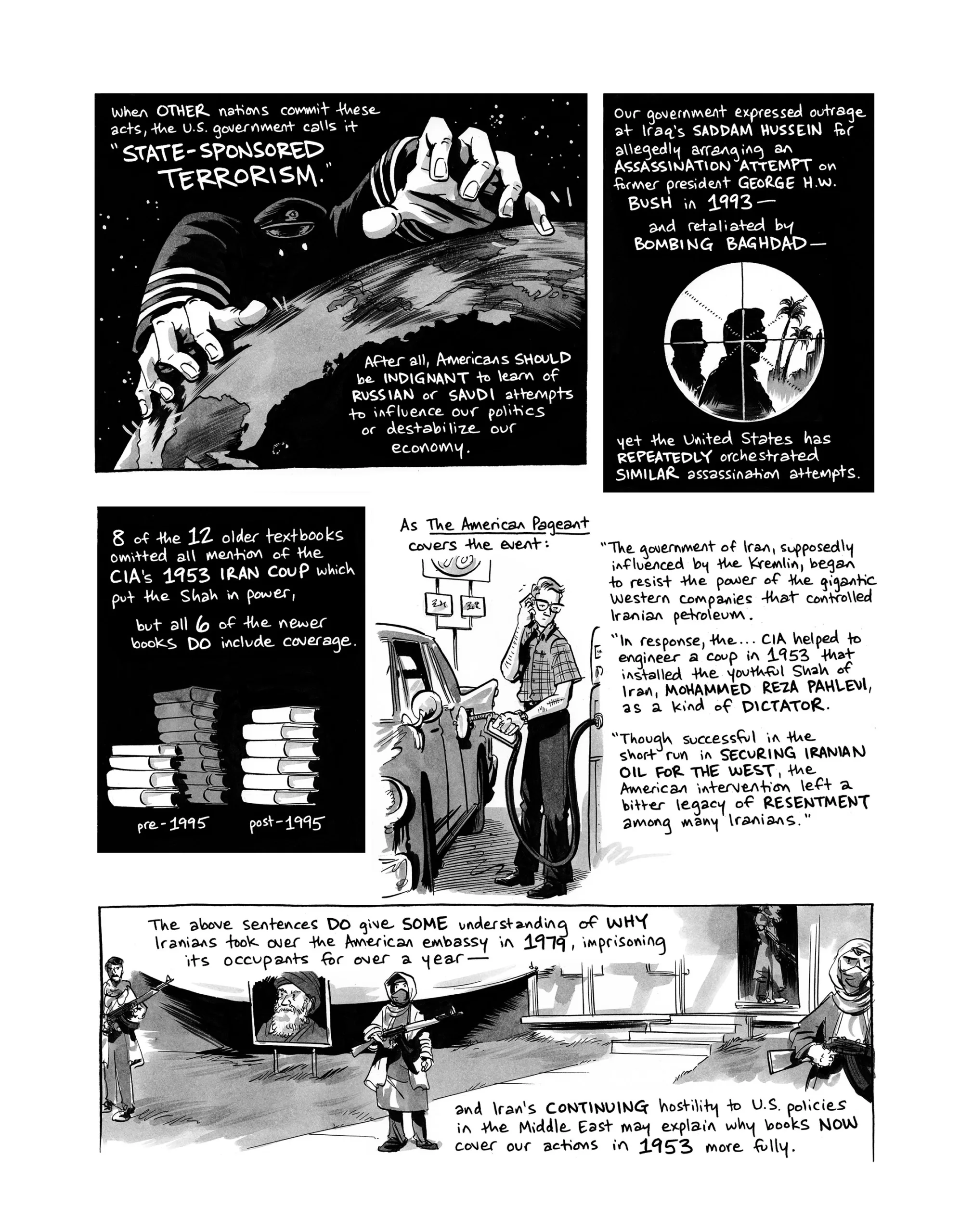 When other nations commit these acts, the U.S. government calls it “state-sponsored terrorism.” After all, Americans should be indignant to learn of Russian or Saudi attempts to influence our politics or destabilize our economy. Our government expressed outrage at Iraq’s Saddam Hussein for allegedly arranging an assassination attempt on former president George H.W. Bush in 1993—and retaliated by bombing Baghdad—yet the U.S. has repeatedly orchestrated similar assassination attempts. 8 of the 12 older textbooks omitted all mention of the CIA’s 1953 Iran coup which put the Shah in power, but all 6 of the newer books do include coverage. As The American Pageant covers the event: “The government of Iran, supposedly influenced by the Kremlin, began to resist the power of the gigantic Western companies that controlled Iranian petroleum. In response, the… CIA helped to engineer a coup in 1953 that installed the youthful Shah of Iran, Mohammed Reza Pahlevi, as a kind of dictator. Though successful in the short run in securing Iranian oil for the West, the American intervention left a bitter legacy of resentment among many Iranians.” The above sentences do give some understanding for why Iranians took over the American embassy in 1979, imprisoning its occupants for over a year—and Iran’s continuing hostility to U.S. policies in the Middle East may explain why books now cover our actions in 1953 more fully.