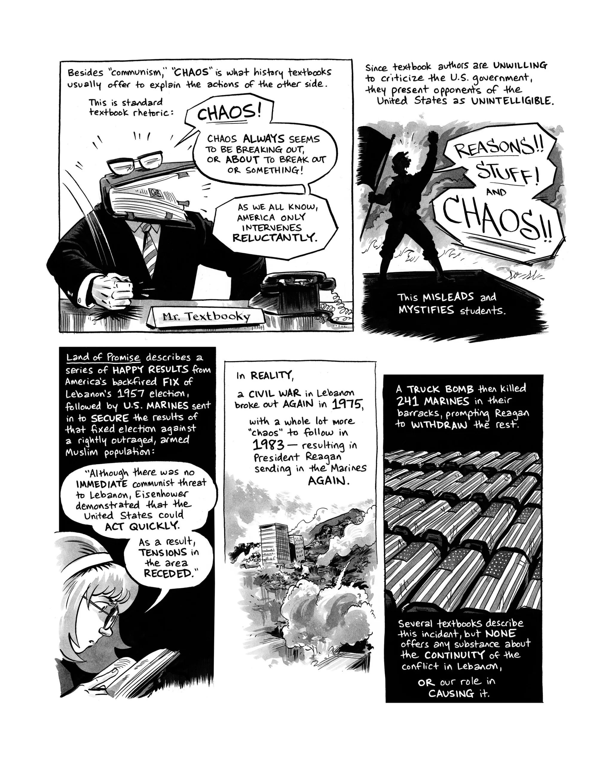 Besides “communism”, “chaos” is what history textbooks usually offer to explain the actions of the other side. This is standard textbook rhetoric: Chaos! Chaos always seems to be breaking out, or about to break out or something! As as we all know, America only intervenes reluctantly. Since textbook authors are unwilling to criticize the U.S. government, they present opponents of the U.S. as unintelligible. “Reasons! Stuff! and Chaos!” This misleads and mystifies students. Land of Promise describes a series of happy results from America’s backfired fix of Lebanon’s 1957 election, followed by U.S. Marines sent in to secure the results of that fixed election against a rightly outraged, armed Muslim population: “Although there was no immediate communist threat to Lebanon, Eisenhower demonstrated that the United States could act quickly. As a result, tensions in the area receded.” In reality, a civil war in Lebanon broke out again in 1975, with a whole lot more “chaos” to follow in 1983—resulting in President Reagan sending in the Marines again— A truck bomb then killed 241 Marines in their barracks, prompting Reagan to withdraw the rest. Several textbooks describe this incident, but none offers any substance about the continuity of the conflict in Lebanon, or our role in causing it.