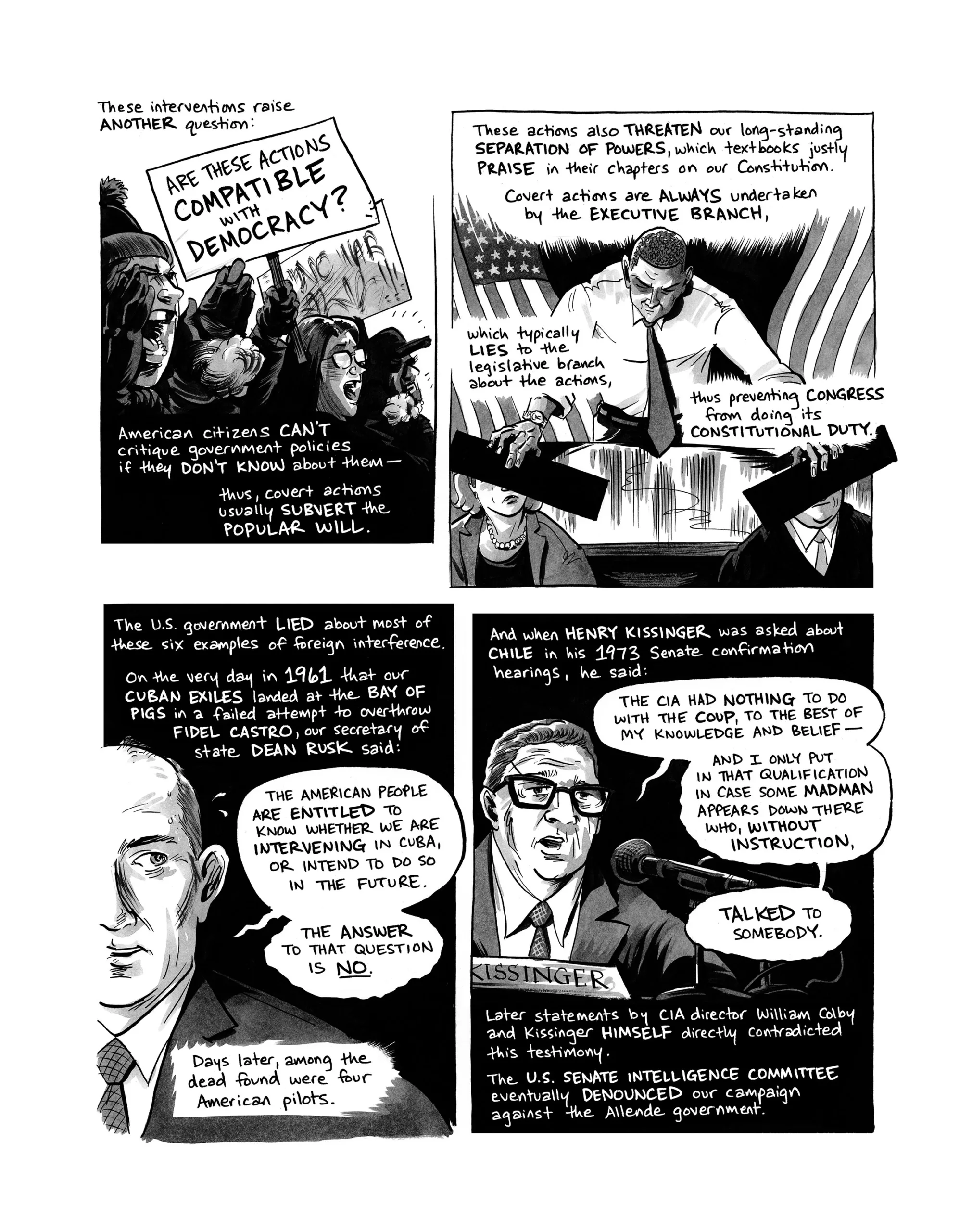 These interventions raise another question: are these actions compatible with democracy? American citizens can’t critique government policies if they don’t know about them—thus, covert actions usually subvert the popular will. These actions also threaten our long-standing separation of powers, which textbooks justly praise in their chapters on our Constitution. Covert actions are always undertaken by the executive branch, which typically lies to the legislative branch abou the actions, thus preventing Congress from doing its constitutional duty. The U.S. government lied about most of these examples of foreign interference. On the very day in 1961 that our Cuban exiles landed at the Bay of Pigs in a failed attempt to overthrow Fidel Castro, our Secretary of State Dean Rusk said: “The American people are entitled to know whether we are intervening in Cuba or intend to do so in the future. The answer to that question is no.” Days later, among the dead found were 4 American pilots. And when Henry Kissinger was asked about Chile in his 1973 Senate confirmation hearings, he said: “The CIA had nothing to do with the coup, to the best of my knowledge and belief—and I only put in that qualification in case some madman appears down there who, without instruction, talked to somebody.” Later statements by CIA director William Colby and Kissinger himself directly contradicted this testimony. The U.S. Senate Intelligence Committee eventually denounced our campaign against the Allende government.