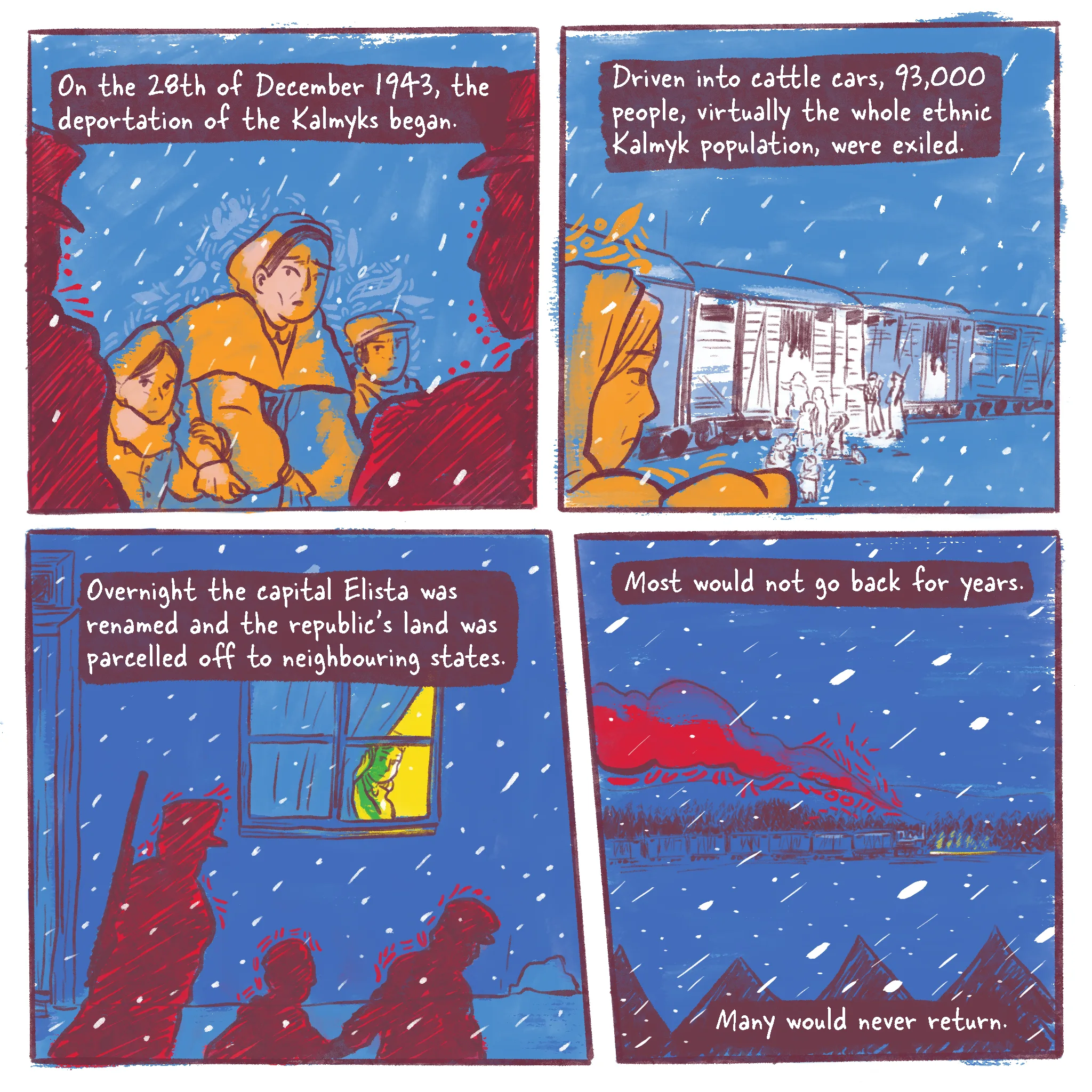 Page 1 of a 10 page history comic called Operation Ulusy. The colour scheme and style of the illustrations take inspiration from Central Asian textile art, particularly Kalmyk embroidery. Panel 1 shows a Kalmyk mother and two children looking worried at two partially seen people in military uniform. It is snowing and the family is bundled up and carrying their belongings. Around them, and throughout the comic, embroidery motifs from Central Asia convey their rallying spirit in this trying time. The caption reads: “On the 28th of December 1943, the deportation of the Kalmyks began.” Panel 2 reads “Driven into cattle cars, 93,000 people (virtually the whole ethnic Kalmyk population) were exiled.” The mother watches as uniformed men point the way to cattle cars in the snow. Panel 3 reads “Overnight Elista, the capital, was renamed and the republic's land was parcelled off to neighbouring states.” A Russian person lifts the curtain and the glow of their warm home is in stark contrast to the shadows of the people walking in the cold in front of their house at gunpoint. Panel 4 reads “Most would not go back for years. Many would never return.” In the Siberian forest the train pulling endless cattle cars cuts through the cold night, spewing red smoke into the blue night sky.