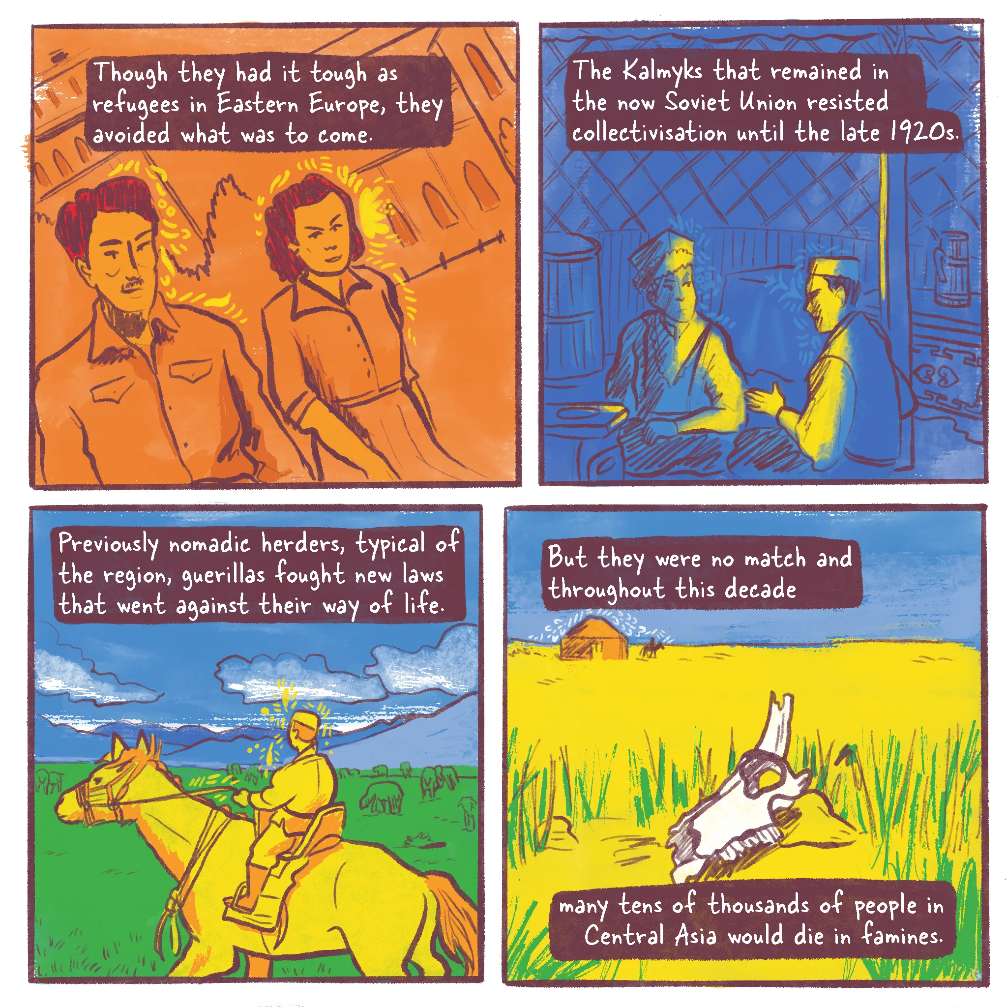 Page 3 of a 10 page history comic called Operation Ulusy. Panel 1 reads “Though they had it tough as refugees in eastern Europe, they avoided what was to come”. It shows the narrator’s grandparents in their twenties, smiling and walking across a square in Bulgaria. Panel 2 reads “The Kalmyks that remained in the now Soviet Union resisted collectivisation until the late 1920s.” Two Kalmyk men confer in the warm dark of a ger’s interior. Panel 3 reads “Previously nomadic herders, common throughout the region, the guerillas fought new policies that caused famine and ruined their way of life.” A young Kalmyk herder rides a horse and looks out into the open steppes where his sheep are grazing. Panel 4 reads “But they were no match and throughout this decade many tens of thousands in Central Asia would die in the famine.” In the yellow desert, the skull of a cow shines white. A lone horse rider leaves a ger in the distance.