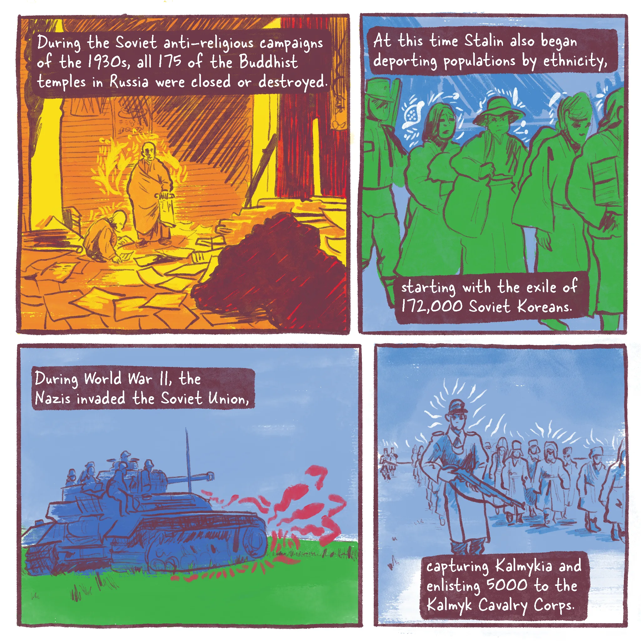 Page 4 of a 10 page history comic called Operation Ulusy. Panel 1 reads “During the Soviet anti-religious campaigns beginning in the 1930s, all 175 of the Buddhist temples in Russia were destroyed.” Two Buddhist monks look through the wreckage of a plundered temple. Papers are strewn about and the peaceful room is a mess. Panel 2 reads “At this time Stalin also began deporting populations by ethnicity alone, starting with the exile of 172,000 Soviet Koreans.” People wearing traditional Korean clothing carry their belongings in a line. Panel 3 reads “During World War II, the Nazis invaded the Soviet Union,” and depicts a German tank advancing in the open steppes. Panel 4 reads “capturing Kalmykia and enlisting 5000 to the Kalmyk Cavalry Corps.” A Nazi officer walks tall and proud, behind him are enlisted Kalmyk men wearing traditionally Kalmyk clothing.