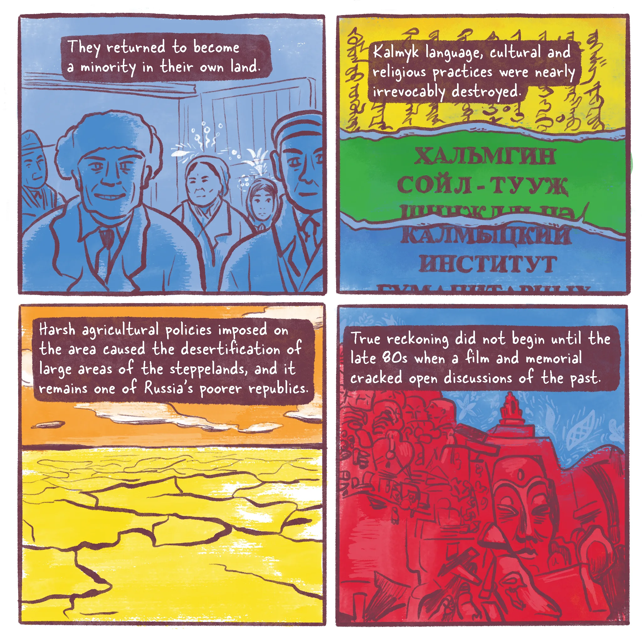 Page 7 of a 10 page history comic called Operation Ulusy. Panel 1 reads “They returned to become a minority in their own land.” It depicts white Russians smiling in the foreground of a photo opportunity and a few Kalmyk people behind them. Panel 2 reads “Kalmyk language, cultural and religious practices were nearly irrevocably destroyed.” It depicts the ripped-up pages of Kalmyk clear script, Kalmyk adapted into Cyrillic, and lastly Russian. Panel 3 shows the encroaching desertification of the Central Asian steppes. It reads “Harsh agricultural policies imposed on the area caused the desertification of large areas of the steppelands, and it remains one of Russia's poorer republics.” Panel 4 shows the memorial to the Kalmyk Deportations, a complicated statue with many faces, small and large, smashed up against each other into a strange shape. A large Buddha-like figure looks solemn and a goat in front sheds a tear. The caption reads “True reckoning did not begin until the late 80s when a film and memorial cracked open discussions of the past.”