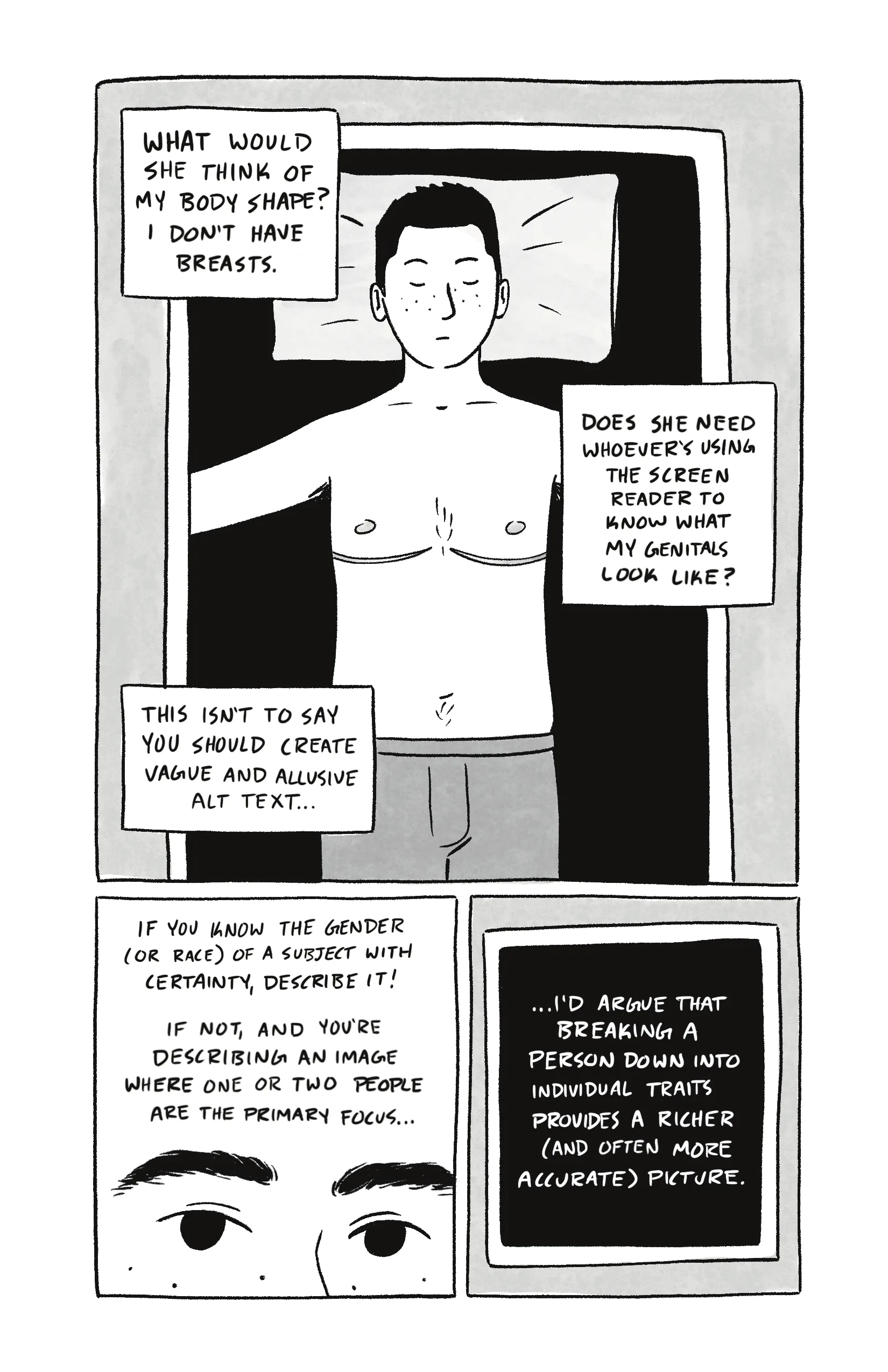 Page 5 of a 6 page comic. Panel 1 takes up the top 2/3 of the page, and contains three captions over an image of Al isolated on a black background. Their eyes are closed, with their arms out on either side of them and a pillow behind their head. They are shirtless, with their top surgery scars visible. They are wearing boxers. Within the panel, a thin frame surrounds their image on the black background, reminiscent of an x-ray machine. The captions flow from top to bottom and read: “What would she think of my body shape? I don’t have breasts.” / “Does she need whoever’s using the screen reader to know what my genitals look like?” / “This isn’t to say you should purposefully create vague and allusive alt text.” Panel 2 opens with the caption: “If you know the gender (or race) of a subject, describe it! If not, and you’re describing an image where one or two people are the primary focus…” Panel 3 contains just the following caption, isolated on a black background and surrounded by a thin, white frame: “…I’d argue that breaking a person down into their individual physical traits provides a richer (and often more accurate) picture.”