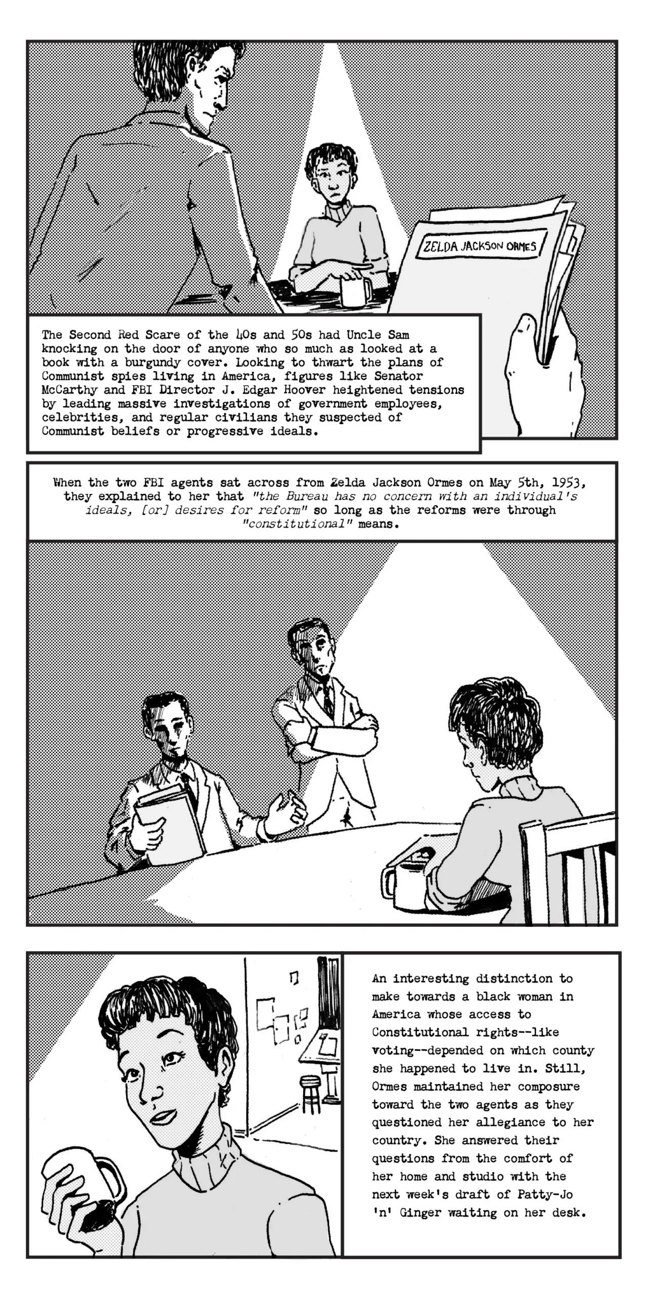 Zoom on FBI files being held in hand in the right corner. To the left an agent is staring down on Zelda Jackson Ormes who sits under a bright overhead kitchen light The 2nd Red Scare of the 40s and 50s had Uncle Sam knocking down on the door of anyone who so much as looked at a book with a burgundy cover. Looking to thwart the plans of communist spies living in America, figures of the time such as Senator McCarthy and FBI Director J. Edgar Hoover heightened tensions by leading massive investigations of government employees, celebrities, and regular civilians whose beliefs were colored in shades of red. Panel 2: Ormes sits holding a cup of coffee with two agents silhouetted across from her. A hand of one of the agents gestures as they speak to her. When the two FBI agents sat across Zelda Mavin Jackson Ormes on May 5th, 1953, they explained to her that “the Bureau has no concern with an individual’s ideals, desires for reform” so long as they were through “constitutional” means. Panel 3: Close up on Ormes’s Face, in the back perhaps you can see a draft table with sketches around it An interesting distinction to make towards a black woman in America whose constitutional rights depended on the county line she happened to fall within. Still, Ms. Ormes maintained her composure toward the two agents as they questioned her allegiance to her country. She answered their questions from the comfort of her home and studio with the next week’s draft of Patty Jo’ n’ Ginger waiting on her desk.