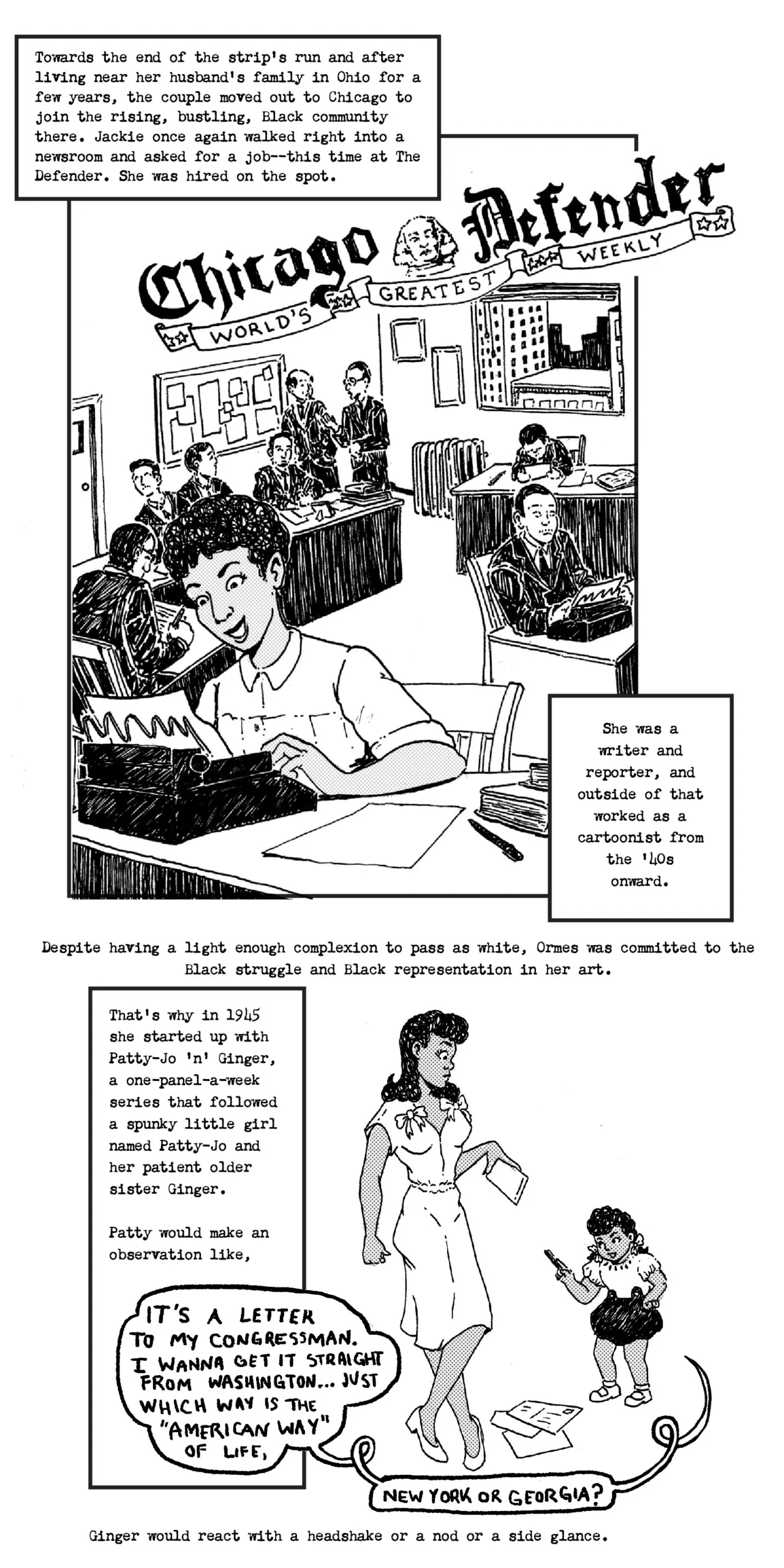 Jackie Ormes typing at a typewriter in a busy newsroom at the Chicago Defender Towards the end of the strip's run and after living near her husband’s family in Ohio for a few years, the couple moved out to Chicago to join the rising, bustling, black community there. Jackie Ormes once again walked right into the newsroom of The Defender and got hired on the spot. She was a writer and reporter formally and worked outside that scope as a cartoonist from the 40s onward. Recreation Patty Jo comic Despite having a light enough complexion to pass as white, Ormes was committed to the black struggle and black representation in her art. That’s why in 1945 she started up with Patty-Jo 'n' Ginger, a one-panel-a-week series that followed a spunky little girl named Patty Jo and her patient sister older Ginger. Patty would make an observation like, [ It’s a letter to my congressman…i wanta get it straight from Washington…just which is the “American Way” of life, New York or Georgia???]. Ginger would react with a head shake or a nod or a side glance.