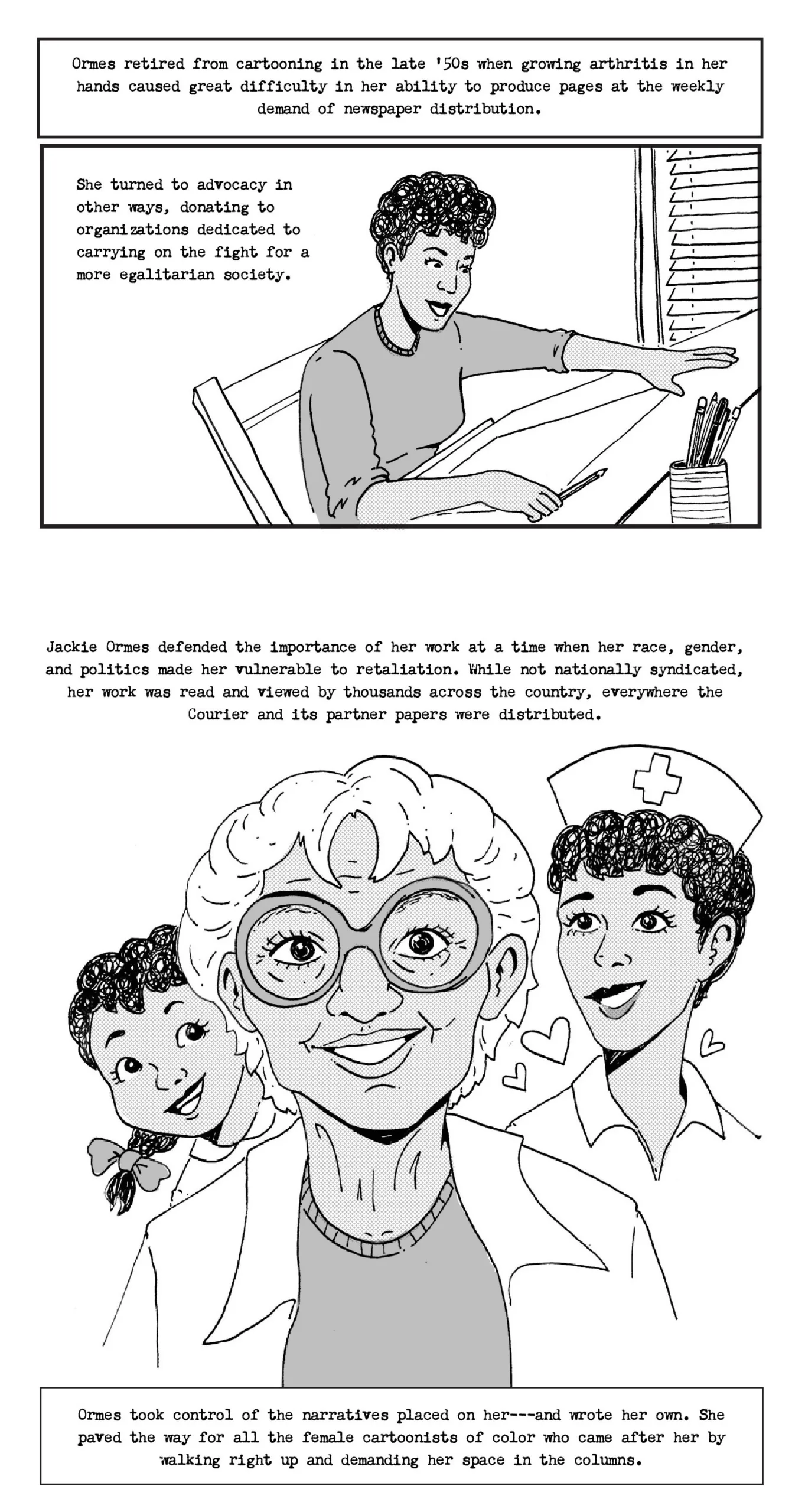 Panel 1: Ormes putting her pen down Ormes retired from cartooning in the late 50s when growing arthritis in her hands caused great difficulty in her ability to produce pages at the weekly demand of newspaper distribution. She turned to advocacy in other ways, donating to organizations dedicated to carrying on the fight for a more egalitarian society. Panel 2: Jackie Ormes in old age with Patty Jo on one side and Torchy on the other Ormes defended the importance of her work at a time when her race, gender, and politics made her vulnerable to retaliation. While not nationally syndicated, her work was read and viewed by thousands across the country everywhere the Courier and its partner papers were distributed. Ormes took control of her narratives and those placed on her, paving the way for all the female cartoonists of color who came after her by walking right up and demanding her space in the columns.