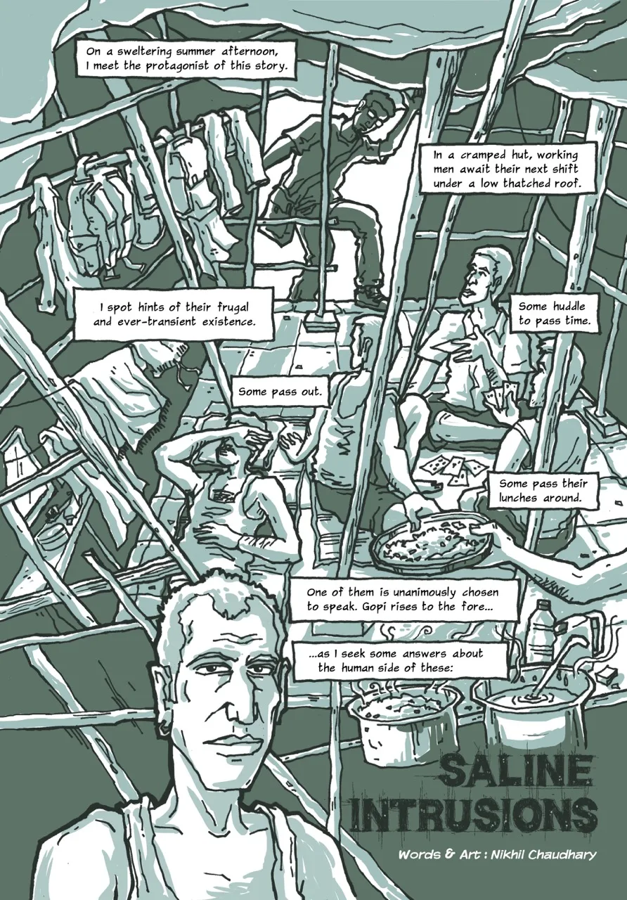 Page 1 of a 10-page comic. It is a splash page with a single large panel with several captions. The illustration shows the interior of a hut, unevenly propped up with several bamboo logs. In the background, the narrator – a man in his thirties with a goatee, dressed in jeans and a t-shirt, and bag slung across his chest – is shown ducking and entering the hut’s makeshift door while lifting the low tarpaulin roof with one hand. The first caption reads, “On a sweltering summer afternoon, I meet the protagonist of this story.” The next caption reads, “In a cramped hut, working men await their next shift under a low thatched roof.” In the foreground, three young men dressed white undershirts and shorts sit cross-legged on the floor, huddled and playing cards, as they look at the narrator. A fourth man sleeps on a mat on the floor next to them. This part of the image has a few successive captions. The first one reads, “Some huddle to pass time.” The second one says: “Some pass out.” The third one says: “Some pass their lunches around” beside two large pots of steaming lentil soup and rice. Within the same panel, backpacks and shirts hang on a horizontal bamboo strut in the hut. The caption next to them says, “I spot hints of their frugal and ever-transient existence.” The lower third of the page contains the portrait of a skinny man with receding hairline, a long face with angular features, and sunken but piercing eyes. He is wearing a white tank top and looks directly at the us, the readers. The two captions next to him read, “One of them is unanimously chosen to speak. Gopi rises to the fore...”, and “...as I seek some answers about the human side of these:” At the bottom of the page, a big bold title reads, “SALINE INTRUSIONS,” followed by credits: “Words and Art: Nikhil Chaudhary.”