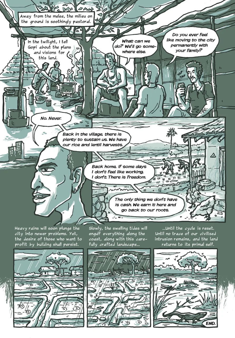 Page 10 of a 10-page comic. Panel 1 opens with the caption, “Away from the melee, the milieu on the ground is soothingly pastoral.” It contains the bamboo porch of a hut where Gopi, the narrator, and one of the workers sit and continue to talk. In the background, two men cook dinner on a makeshift wood-fired stove. The next caption reads, “In the twilight, I tell Gopi about the plans and visions for this land.” Gopi responds, “What can we do? We'll go somewhere else.” The narrator then asks, “Do you ever feel like moving to the city permanently with your family?” Panel 2 consists of Gopi’s responses in a series of speech bubbles. The first one reads: “No. Never.” The second one: “Back in the village, there is plenty to sustain us. We have our rice and lentil harvests.” The third one: Back home, if some days I don't Feel like working, I don't. There is Freedom.” The fourth one: “The only thing we don't have is cash. We earn it here and go back to our roots.” The third and the fourth speech bubble are overlaid on Panel 3. It comprises a view from the front yard of Gopi’s permanent house in his village. It is a modest brick house with a sloping roof. It overlooks a rice field where three people are visible sowing. The next three panels are successive views of the same place changing across an unknown period of time. Panel 4 has the caption: “Heavy rains will soon plunge the city into newer problems. Yet, the desire of those who want to profit by building shall persist.” It shows four saltpans filled with water as it drizzles. Gopi’s hut and a tree next to it is visible at a distance. Panel 5 begins with the caption, “Slowly, the swelling tides will engulf everything along the coast, along with this carefully crafted landscape...” It shows heavy rains with the embankments of the four saltpans now disintegrating in the waterlogged land. Gopi’s temporary hut has fallen apart and the lone tree swaying in the storm. The caption in the last concluding Panel 6 says, “...until the cycle is reset. Until no trace of our civilised intrusion remains, and the land returns to its primal self.” The image is now that of a tidal marsh with grassy vegetation. In the foreground, a skink lizard sits on a branch. The lone tree is thriving. The last caption reads, “END.”