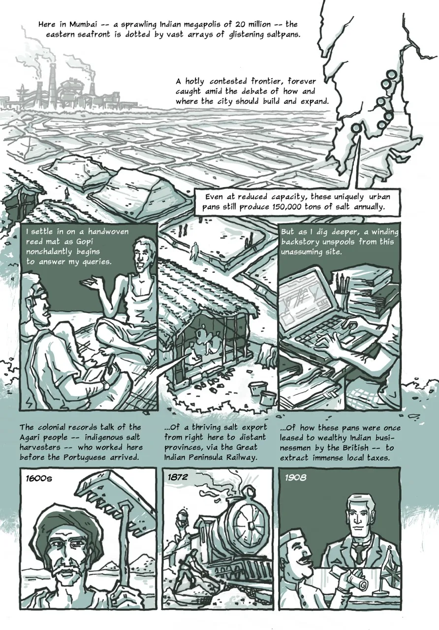 Page 2 of a 10-page comic. Panel 1 begins with the caption “Here in Mumbai – a sprawling Indian megapolis of 20 million – the eastern seafront is dotted by vast arrays of glistening saltpans.” The second caption says, “A hotly contested frontier, forever caught amid the debate of how and where the city should build and expand.” The panel shows a vast and flat landscape subdivided into arrays of white saltpans with mud embankments. A factory building and a line of bushy vegetation are visible on the horizon. In the foreground, there is a row of thatched huts along a row of heaps of the salt produced here. The left side of the panel shows a simplified outline of Mumbai’s map, with multiple dots indicating the locations of saltpans along the eastern coast. The caption reads, “Even at reduced capacity, these uniquely urban pans still produce 150,000 tons of salt annually.” Panel 2 begins with the caption, “I settle in on a handwoven reed mat as Gopi nonchalantly begins to answer my queries.” Below the caption are the two main interlocutors of the story sitting on the floor. The narrator writes things down in his notebook as Gopi speaks. Panel 3 shows the narrator looking things up on his laptop surrounded by files, folders, and bookmarked printouts. The caption reads, “But as I dig deeper, a winding backstory unspools from this unassuming site.” Panel 4 shows a man with a thick droopy moustache and a turban holding a wooden rake, with the caption, “The colonial records talk of the Agari people – indigenous salt harvesters – who worked here before the Portuguese arrived (1600).” Panel 5 begins with the caption, “...Of a thriving salt export from right here to distant provinces, via the Great Indian Peninsula Railway (1872).” It includes the drawing of a vintage steam-powered train engine with salt being raked into the goods carriages. Panel 6 begins the caption, “...Of how these pans were once leased to wealthy Indian businessmen by the British – to extract immense local taxes (1908).” It shows an Indian man with a round face and a traditional Indian hat smilingly accepting a roll of official documents from a British officer from across his desk.