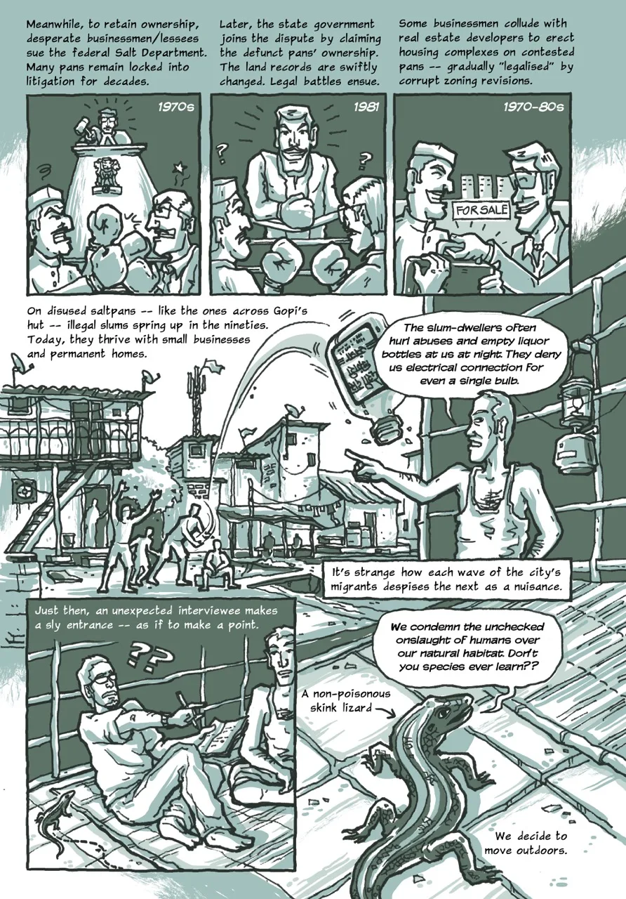 Page 4 of a 10-page comic. Panel 1 begins with the caption, “Meanwhile, to retain ownership, desperate businessmen/lessees sue the federal Salt Department. Many pans remain locked into litigation for decades (1970s).” The image comprises two angry men boxing in a ring. In the background, judge dressed in court robes and seated on a towering desk tries to restore order. Panel 2 contains a caption which reads, “Later, the state government joins the dispute by claiming the defunct pans' ownership. The land records are swiftly changed. Legal battles ensue (1981).” The image shows the two men boxing in the previous panel now puzzled and looking at a third contestant who is smilingly entering the ring. Panel 3 begins with the caption, “Some businessmen collude with real estate developers to erect housing complexes on contested pans gradually “legalised” by corrupt zoning revisions (1970-80s).” The image contains a man accepting a suitcase full of valuables from another. In the background, there is a “FOR SALE” signboard plastered on a row of tall buildings. Panel 4 contains the caption, “On disused saltpans – like the ones across Gopi's hut – illegal slums spring up in the nineties. Today, they thrive with small businesses and permanent homes.” The illustration shows a row of uneven buildings with corrugated metal sheet roofs in the background and silhouettes of a group of men throwing a glass bottle. Next to the glass bottle, Gopi comments on this situation with a speech bubble that reads, “The slum-dwellers often hurl abuses and empty liquor bottles at us at night. They deny us electrical connection for even a single bulb.” A kerosene lamp hangs by his side. Beneath the panel, the second caption says, “It's strange how each wave of the city's migrants despises the next as a nuisance.” Panel 5 open with the caption. “Just then, an unexpected interviewee makes a sly entrance – as if to make a point.” It consists of the narrator sitting next to Gopi on a reed mat looking startled and worried, with two question marks emanating from his head. A small, dark gecko-like creature crawls right next to him. Panel 6 contains a speech bubble arising from the lizard’s close-up image. It says, “We condemn the unchecked onslaught of humans over our natural habitat. Don't you species ever learn??” A caption and an arrow point towards the reptile with the annotation, “A non-poisonous skink lizard.” The next caption concludes the page mentioning, “We decide to move outdoors.”