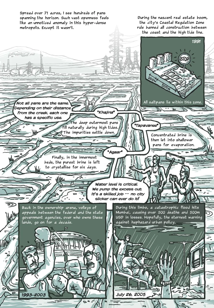 Page 5 of a 10-page comic. The splash page opens with the caption, “Spread over 71 acres, I see hundreds of pans spanning the horizon. Such vast openness feels like an unnoticed anomaly in this hyper-dense metropolis. Except it wasn't.” To the right, there is an inset panel with the caption, “During the nascent real estate boom, the city's Coastal Regulation Zone rule banned all construction between the coast and the high tide line (1991). All saltpans lie within this zone.” The panel shows a diagrammatical cross-section of the coast with a large STOP sign planted on the saltpans. The main full-page illustration shows the landscape full of saltpans, with pylons and industrial structures visible on the hazy horizon. Gopi and the narrator walk on the earthen embankments, with several speech bubbles tracking their movement across the page. Gopi’s first speech bubble reads, “Not all pans are the same. Depending on their distance from the creek, each one has a specific use.” Gopi’s second speech bubble says, “Khajina.” (The caption next to it reads, “The deep outermost pans fill naturally during high tides; The impurities settle down.”). Gopi’s third speech bubble says, “Tapavanee.” (The caption beside it reads, “Concentrated brine is then let into shallower pans for evaporation.”). Gopi’s fourth speech bubble says, “Agaar.” (The caption next to it reads, “Finally, in the innermost beds, purest brine is left to crystallise for six days.”). Gopi’s last speech bubble in the series says, “Water level is critical. We pump the excess out. It's a skilled job – no city slicker can ever do it!” The page concludes with two inset panels: The first one contains the caption, “Back in the ownership arena, volleys of appeals between the federal and the state government agencies, over who owns these lands, go on for a decade (1993-2003).” It shows the two characters from the previous page continuing to trade blows in the boxing ring. The last panel shows a flooded and waterlogged street with a group of people sitting atop a half-submerged bus’s roof trying to help a drowning person whose hand desperately rises from the flood waters. The caption reads: “During this limbo, a catastrophic flood hits Mumbai, causing over 500 deaths and 500m USD in losses. Hopefully, the sternest warning against haphazard urban policy (July 26, 2005).”