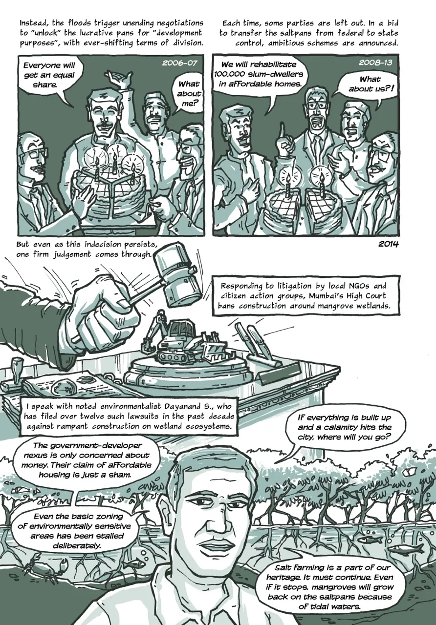 Page 6 of a 10-page comic. Panel 1 opens with the caption, “Instead, the floods trigger unending negotiations to "unlock" the lucrative pans for "development purposes", with ever-shifting terms of division (2006-07).” The image shows three men (each representing the national government agency, the state government, and the real estate developers) distributing a cake cut three ways, with one of them saying, “Everyone will get an equal share.” A fourth man in the background representing the business community says, “What about me?” Panel 2 displays the caption, “Each time, some parties are left out. In a bid to transfer the saltpans from federal to state control, ambitious schemes are announced (2008-13).” The panel contains the same four men from the previous panel with the cake now cut two ways. They are arguing over the cake’s distribution. One of them says, “We will rehabilitate 100,000 slum-dwellers in affordable homes.” Two of them say, “What about us?!” Panel 3 begins with the caption, “But even as this indecision persists, one firm judgement comes through.” The next caption reads, “Responding to litigation by local NGOs and citizen action groups, Mumbai's High Court bans construction around mangrove wetlands (2014).” The panel shows the close up of a judge’s hand. Their gavel is coming down to smash a small metaphorical bulldozer placed on the desk. Panel 4 begins with the caption, “I speak with noted environmentalist Dayanand S., who has filed over twelve lawsuits in the past decade against rampant construction on wetland ecosystems.” Dayanand’s quotes are laid out in a series of speech bubbles around his portrait. In the background, there is a view of mangroves bushes in low waters of a creek, with under-water roots, fish and a crab visible. Dayanand’s first speech bubble reads, “The government-developers nexus is only concerned about money. Their claim of affordable housing is just a sham.” The second one reads, “Even the basic zoning of environmentally sensitive areas has been stalled deliberately.” The third one reads, “If everything is built up and a calamity hits the city, where will you go?” The final one reads, “Salt farming is a part of our heritage. It must continue. Even if it stops, mangroves will grow back on the saltpans because of tidal waters.”