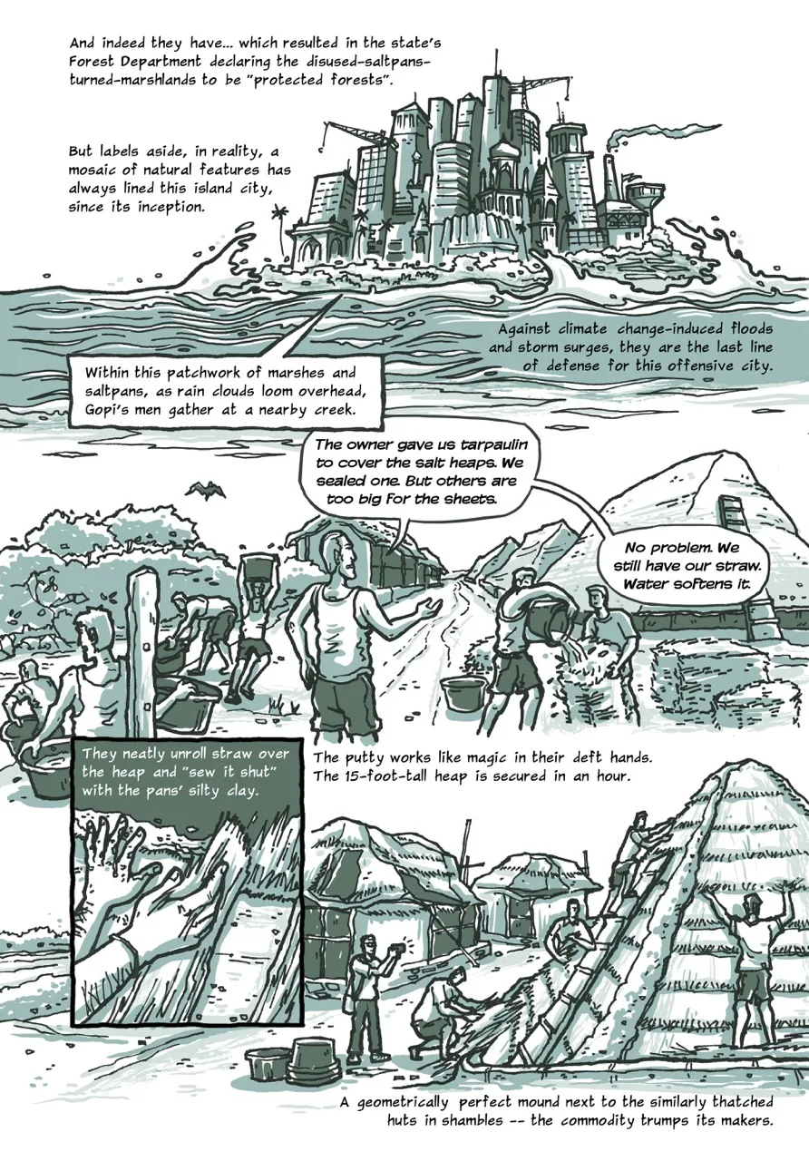 Page 7 of a 10-page comic. Panel 1 begins with the caption, “And indeed they have... which resulted in the state's Forest Department declaring the disused-saltpans- turned-marshlands as “protected forests”. But labels aside, in reality, a mosaic of natural features have always lined this island city, since its inception.” The image shows the stylized skyline of the island city of Mumbai comprising glass and steel skyscrapers, spires of temples and mosques, factory smokestacks, and tower cranes. It is surrounded by the turbulent sea with its waves splashing across the coast and its vegetation. The next caption reads, “Against climate change-induced floods and storm surges, they are the last line of defense for this offensive city. Within this patchwork of marshes and saltpans, as rain clouds loom overhead, Gopi's men gather at a nearby creek.” Panel 2 shows Gopi directing a team of seven workers, some of whom are collecting water from the mangrove creek in plastic containers and carrying them towards a few bales of straw on the ground. Two of the men are already pouring the water over the bales. Gopi’s speech bubble reads, “The owner gave us tarpaulin to cover the salt heaps. We sealed one. But others are too big for the sheets.” He continues, “No problem. We still have our hay. Water softens it.” Panel 3 shows a close-up of a worker’s muddy hands laying layers of straw over a salt heap, with the caption, “They neatly unroll straw over the heap, and "sew it shut" with the pans' silty clay.” The next panel 4 begins with the caption, “The putty works like magic in their deft hands. The 15-foot-tall heap is secured in an hour.” The panel contains four workers arranging straw over a pyramidal salt heap, with the narrator clicking their picture on his phone. A row of the workers’ thatch and tarpaulin huts is visible in the background. The page and the panel conclude with the caption, “A geometrically perfect mound next to the similarly thatched huts in shambles – the commodity trumps its makers.”