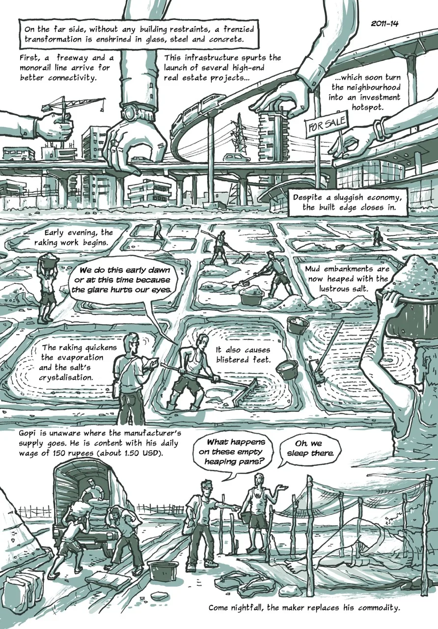 Page 8 of a 10-page comic. Panel 1 begins with the caption, “On the far side, without any building restraints, a frenzied transformation is enshrined in glass, steel and concrete.” The upper half of the panel consists of an urban skyline in the making, with four giant hands placing a tower crane, an elevated freeway, a skyscraper, and a “FOR SALE” signboard over the skyline. The skyline is interspersed with three captions. The first one reads, “First, a freeway and a monorail line arrive for better connectivity.” The second: “This infrastructure spurts the launch of several high-end real estate projects...” The third: “...which soon turn the neighbourhood into an investment hotspot.” The fourth caption concludes, “Despite a sluggish economy, the built edge closes in.” Panel 2 contains a series of captions laid out into the white space of the saltpans, The first one says, “Early evening, the raking work begins.” A few workers could be seen raking the salt within the saltpans in small heaps. Some of them carry large plastic tubs heaped with salt on their head. The caption next to them reads, “Mud embankments are now heaped with the lustrous salt.” The next one says, “The raking quickens the evaporation and the salt's crystallization. It also causes blistered feet.” In the foreground, Gopi explains while continuing to rake the salt, “We do this early dawn or at this time because the glare hurts our eyes.” Panel 3 begins with the caption: “Gopi is unaware where the manufacturer's supply goes. He is content with his daily wage of 150 Rupees (about 1.50 USD).” The panel contains three workers loading a goods truck with large sacks. On the right side of the panel, the narrator is seen pointing towards a patch of land that contains rows of wooden sticks planted upright in the ground and propping up mosquito nets. The narrator asks, “What happens on these empty heaping pans?”. Gopi replies, “Oh, we sleep there.” The last caption concludes, “Come nightfall, the maker replaces his commodity.”