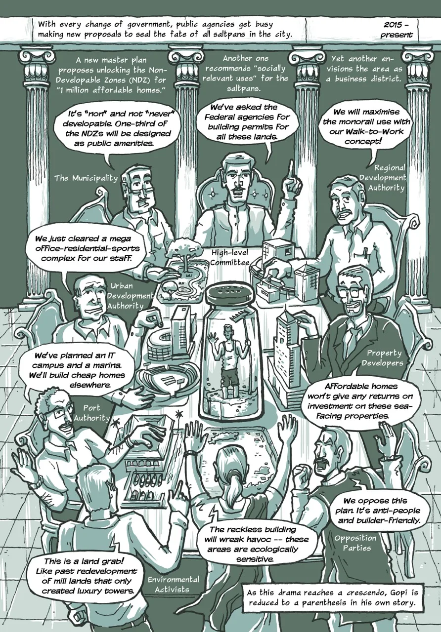 Page 9 of a 10-page comic. The entire page is one illustration of a conference room with multiple characters representing the diverse points of view on the situation. The page begins with the caption, “With every change of government, public agencies get busy making new proposals to seal the fate of all saltpans in the city (2015 to present).” In the background, four ornate pillars decorating the room frame three more captions. The first one says: “A new Master Plan proposes unlocking the "Non-Developable Zones" (NDZ) for "1 million affordable homes." The second: “Another one recommends "socially relevant uses" for the saltpans." The third: “Yet another envisions the area as a business district.” Below the captions, there are six speech bubbles each belonging to the six men with a seat at the table, each representing their organisation’s views. Each character is labelled with the names of their organisation. The first one from the municipality says, “It's “non” and not “never” developable. One-third of the NDZs will be designed as public amenities.” The second character from the High-level Committee says, “We've asked the federal agencies for building permits for all these lands.” The third character from the Regional Development Authority says, “We will maximize the monorail use with our Walk-to-Work concept!” The fourth character from the Urban Development Authority says, “We just cleared a mega office-residential-sports complex for our staff.” The fifth character from the Port Authority says, “We've planned an IT campus and a marina. We'll build cheap homes elsewhere.” The sixth character from the real estate developers’ lobby says, “Affordable homes won't give any returns on investment on these sea-facing properties.” On the other side of the conference table and at the bottom of the page, there are three characters representing the opposition to the plans and proposals presented. The first character representing the environmental activities says, “This is a land grab! Like past redevelopment of mill lands that only created luxury towers.” The second one in the centre – and the only woman in the room – says, “The reckless building will wreak havoc – these areas are ecologically sensitive.” The last character around the table representing the opposition political parties says, “We oppose this plan. It's anti-people and builder-Friendly.” In the centre of the conference room table and the page, there is a giant salt shaker in which we see Gopi holding his rake. He is trapped and knee deep in the salt. The last caption concludes, “As this drama reaches a crescendo, Gopi is reduced to a parenthesis in his own story.”