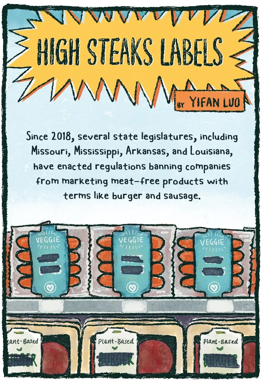 Panel 1 of a 9-panel comic shows a yellow starburst sign with the title “HIGH STEAKS LABELS” inside (the spelling is on purpose and in reference to the topic of the comic). The byline is located in an orange rectangle right beneath the title and reads “by Yifan Luo.” The text on this first panel reads as follows: “Since 2018, several state legislatures, including Missouri, Mississippi, Arkansas, and Louisiana, have enacted regulations banning companies from marketing meat-free products with terms like burger and sausage.” Below the text is a close-up of a grocery shelf with what appears to be one row of veggie sausages, and one row of veggie burgers. However, the labels are partially obscured with black marker; the sausages just say “veggie” with blocked-out text underneath, and the burgers say “plant-based” with blocked-out text underneath.