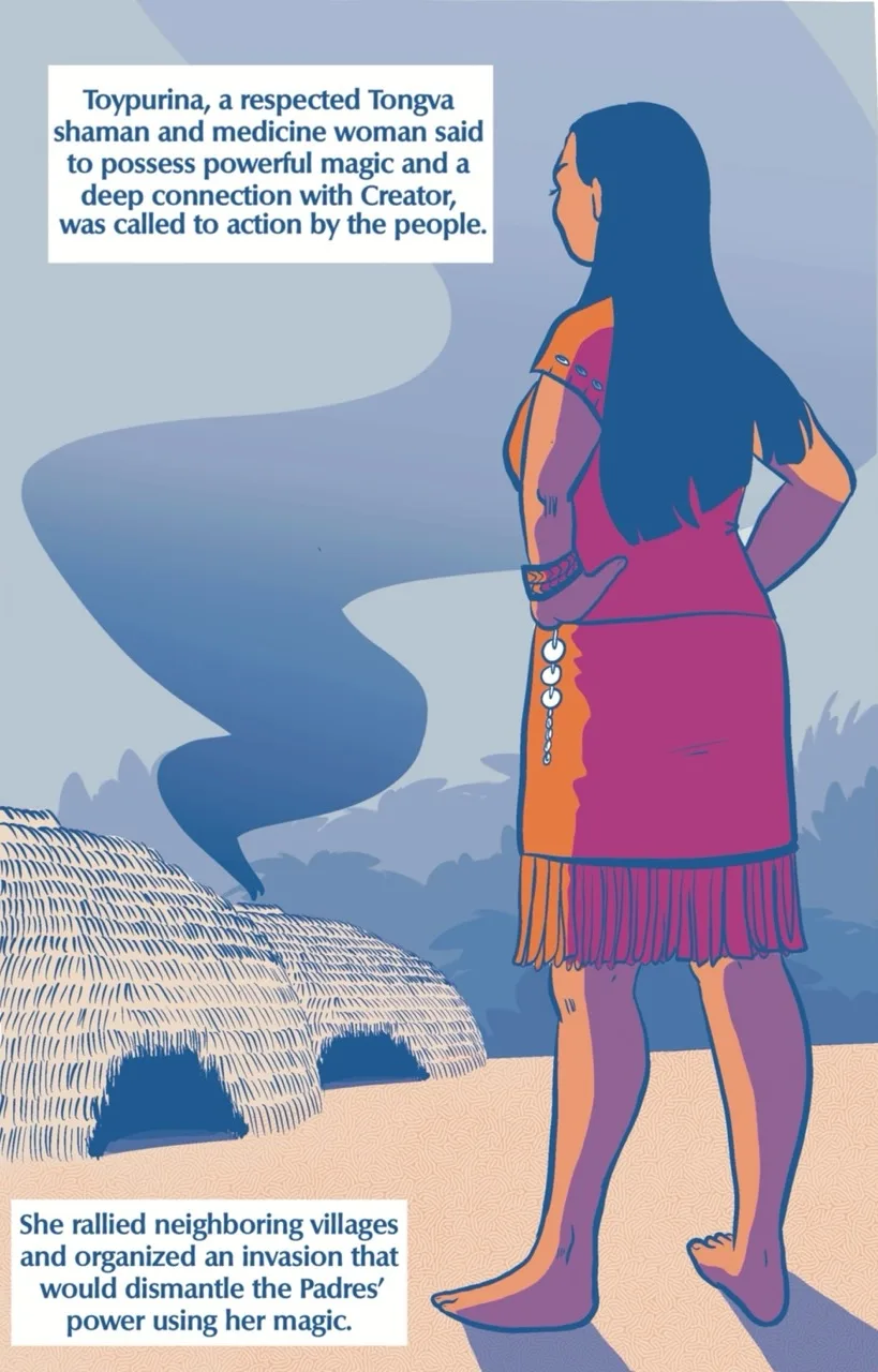 Page 4 of the 7 page comic. Toypurina stands on the right of the page, facing away from the viewer. She stands barefoot on the ground, her hands on her hips and seems to be observing the scene from page 3. There are two traditional, Tongva dome-shaped houses in the background. Thick, winding smoke comes from one of the domes and curls towards the top of the page. The text box closest to Toypurina's head reads,“Toypurina, a respected Tongva Shaman and Medicine Woman said to possess powerful magic and a deep connection with Creator, was called to action by the people.” The text box at the bottom of the page near her feet reads “she rallied neighboring villages and organized an invasion that would dismantle the Padres’ power using her magic.”