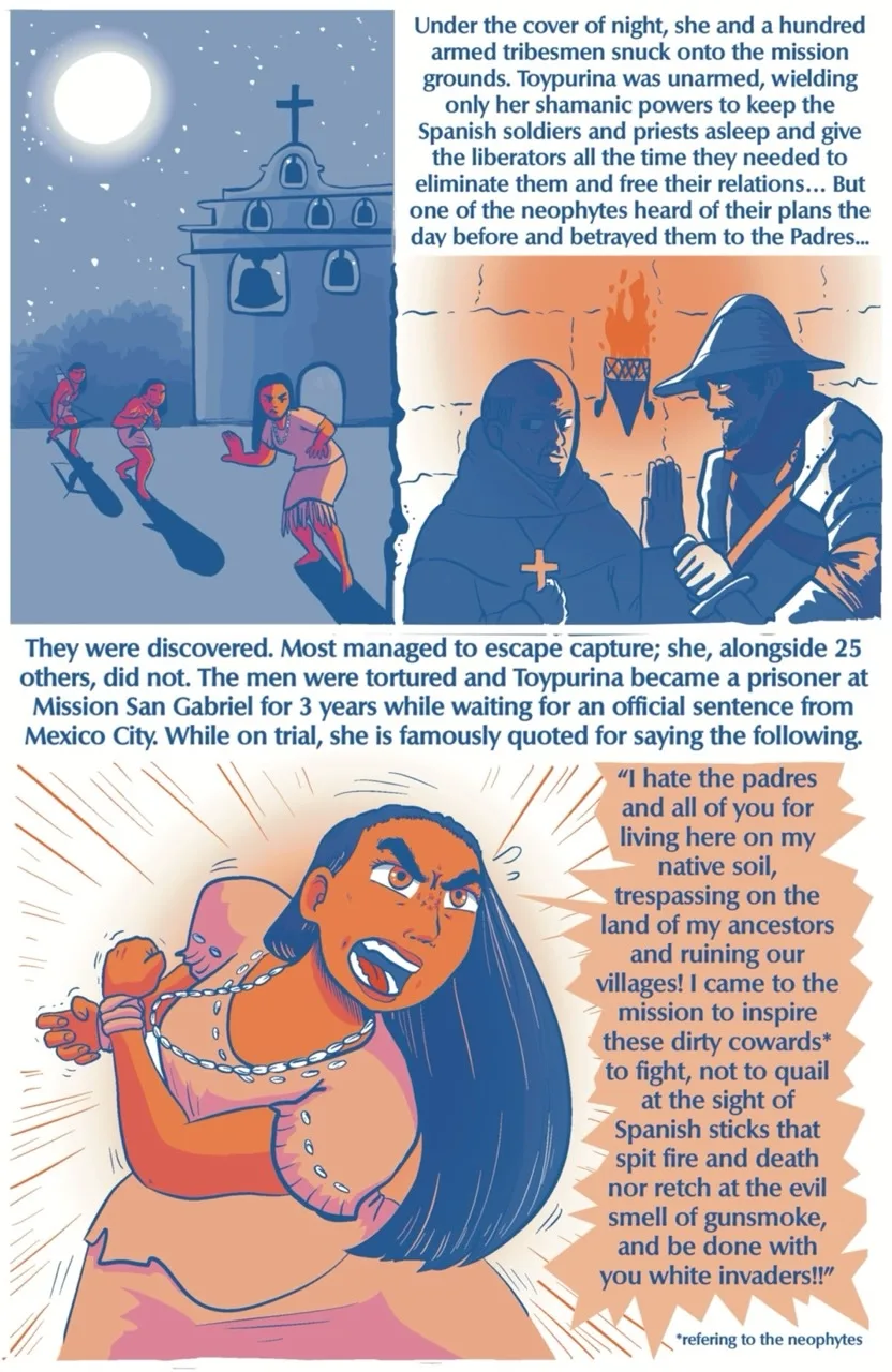 Page 5 of the 7 page comic. The moon and the stars are out. Mission San Gabriel can be seen in the background of the first panel. Toypurina and two armed tribesmen are sneaking toward the heart of the mission. Hiding behind a wall, one Spanish soldier dressed in armor lies in wait with his hand on the hilt of a sword. He waits on the command of a priest who hides beside him, clutching the cross on his chest. The text box above them reads “Under the cover of night, she and 100 armed tribesmen snuck onto the mission grounds. Toypurina was unarmed, wielding only her shamanic powers to keep the Spanish soldiers and priests asleep and to give the liberators all the time they needed to eliminate them and free their relations… But one of the neophytes heard of their plans the day before and betrayed them to the Padres…” A text box cuts off the scene and reads “they were discovered. Most managed to escape capture; she, alongside 25 others, did not. The men were tortured and Toypurina became a prisoner at Mission San Gabriel for 3 years while waiting for an official sentence from Mexico City. While on trial, she is famously quoted for saying the following.” Toypurina stands in fierce opposition, her hands bound in front of her. She struggles against her bonds, rage clear on her face as she shouts “I hate the Padres and all of you for living here on my native soil, trespassing on the land of my ancestors and ruining our villages! I came to inspire these dirty cowards to fight, not to quail at the sight of Spanish sticks that spit fire and death nor retch at the evil smell of gunsmoke, and be done with you white invaders!”