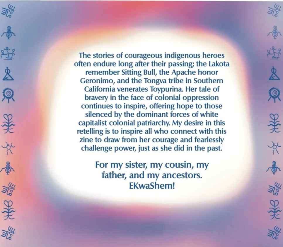 Page 7 of the 7 page comic. A text box floats amongst sunset colors, framed by the same petroglyphic cave carvings as on the cover. The text reads “The stories of courageous indigenous heroes often endure long after their passing; the Lakota remember Sitting Bull, the Apache honor Geronimo, and the Tongva tribe of Southern California venerates Toypurina. Her tale of bravery in the face of colonial oppression continues to inspire, offering hope to those silenced by the dominant forces of white capitalist colonial patriarchy. My desire in this retelling is to inspire all who connect with this zine to draw from her courage and fearlessly challenge power, just as she did in the past. For my sister, my cousin, my father, and my ancestors. EKwaShem!”