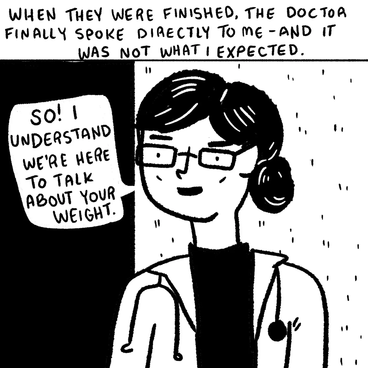 Panel 12, a female doctor’s face and upper body. She is wearing glasses, a lab coat and a stethoscope and she is saying “so I understand we’re here to talk about your weight.” Narrative text reads: “when they were finished the doctor finally spoke directly to me – and it was not what I expected.”