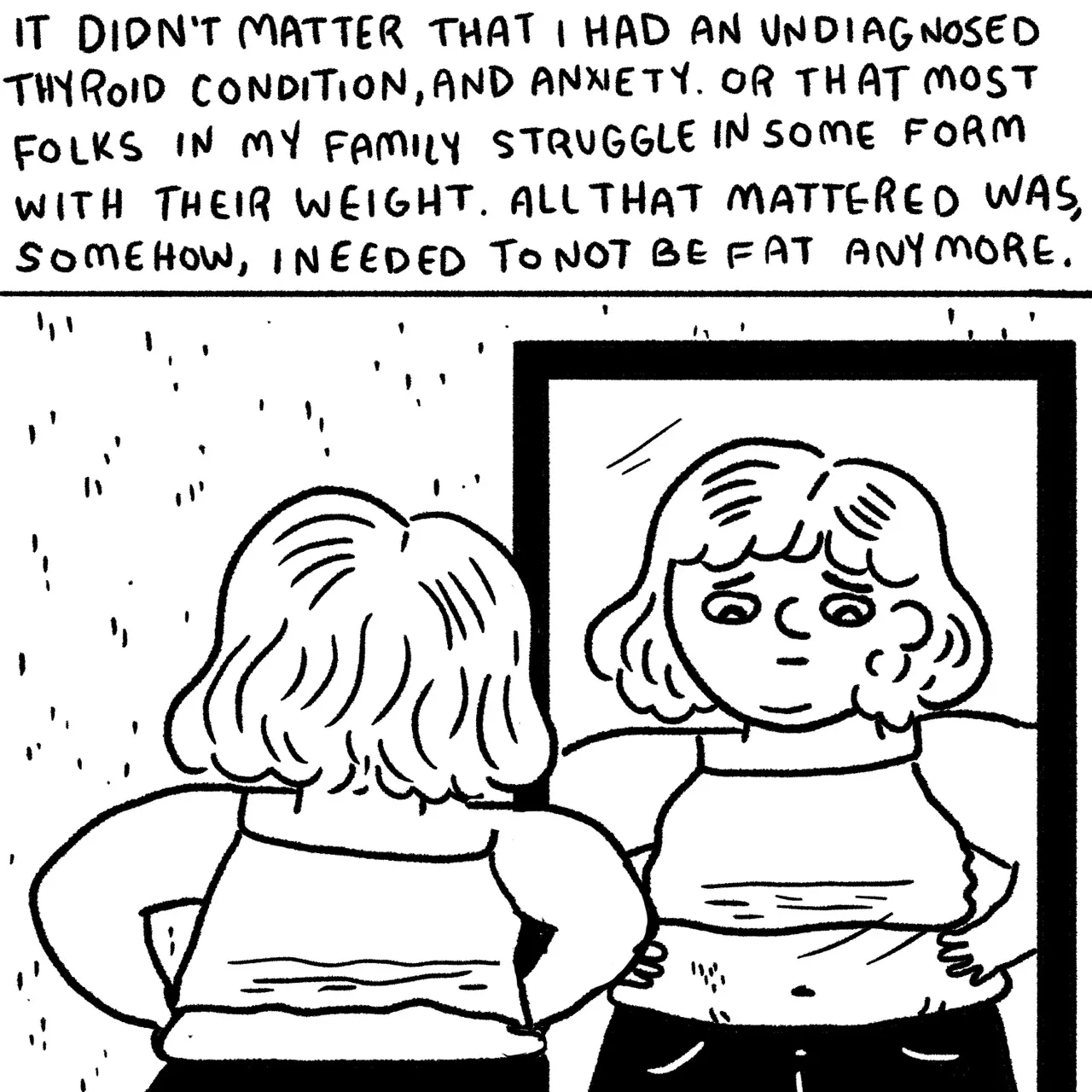 Panel 18, a child in an undershirt and jeans looking into a mirror as she is squeezing her belly and looking upset. Narrative text reads: “it didn’t matter that I had an undiagnosed thyroid condition and anxiety, or that most folks in my family struggle in some form with their weight. All that mattered was somehow I needed to not be fat anymore.”