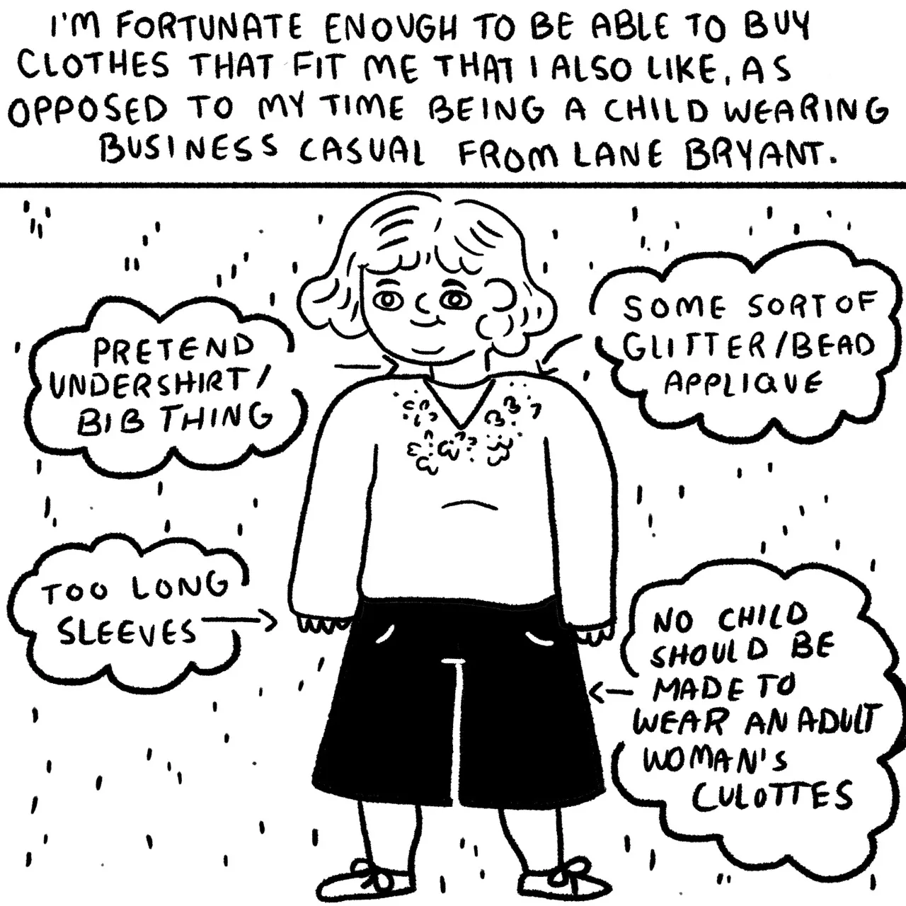 Panel 21, a child wearing a bedazzled shirt and culotte pants. surrounding the child are text bubbles describing what the child is wearing. Text bubbles clockwise read, “pretend undershirt bib thing; some sort of glitter bead, appliqué; too long sleeves; no child should be made to wear an adult women’s culottes.” Narrative text reads, “I’m fortunate enough to be able to buy clothes that fit me that I like as opposed to my time being a child wearing business casual from Lane Bryant.”