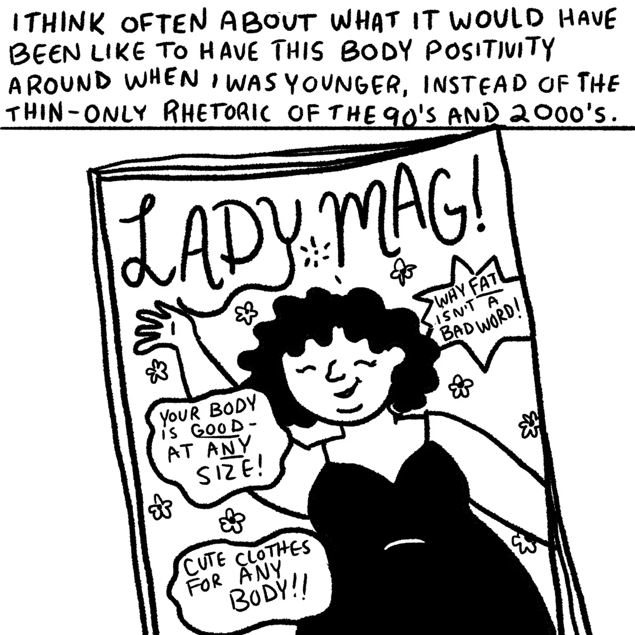 Panel 22, a magazine cover titled Lady Mag. On the cover is a plus size person with curly hair wearing a black spaghetti strap dress. Surrounding them are text bubbles that read, “your body is good at any size, why fat isn’t a bad word, and cute clothes for anybody.” Narrative text reads: “I think often about what it would have been like to have this positivity when I was younger instead of the thin – only rhetoric of the 90s and 2000s.”