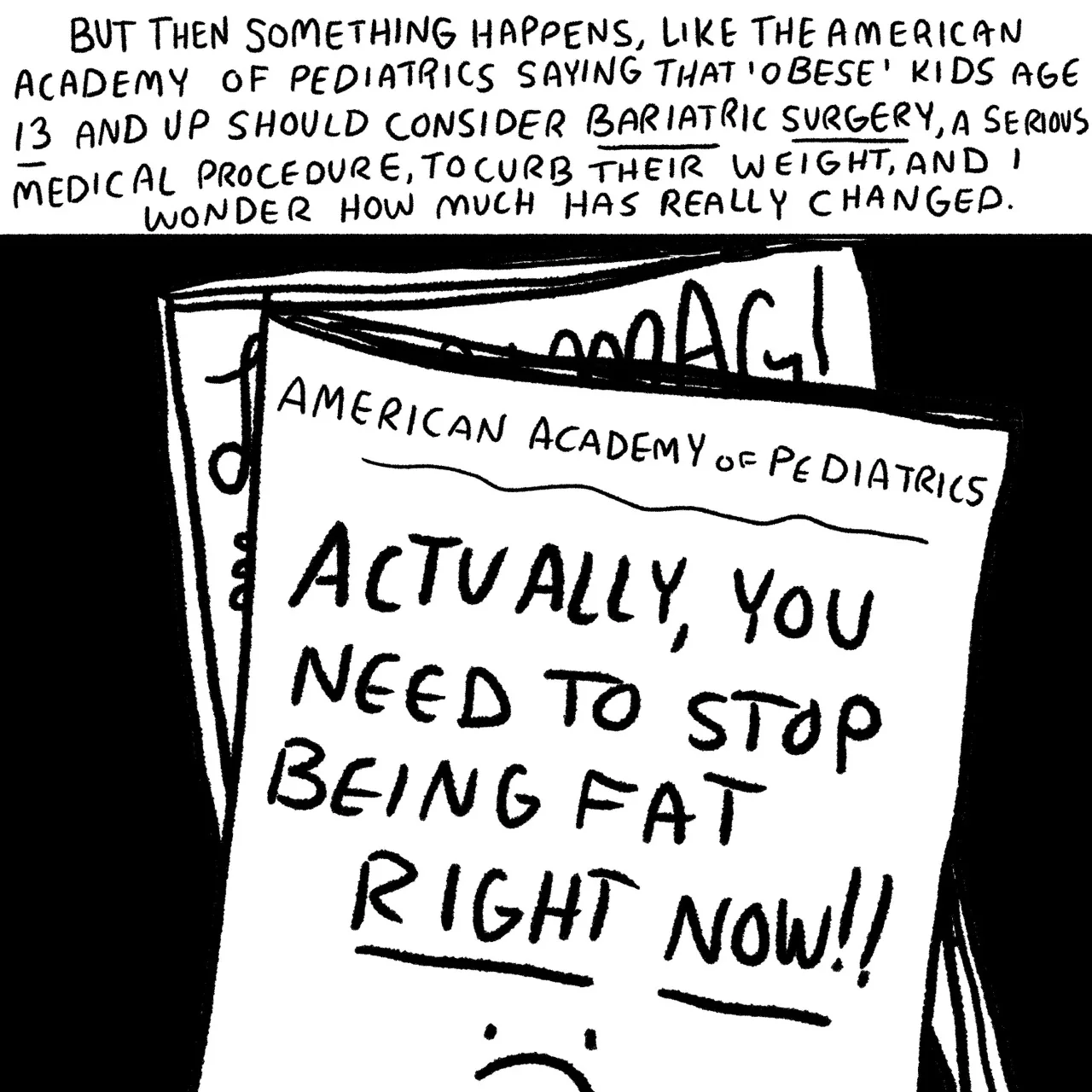 Panel 23, the cover of the American Academy of Pediatrics report which reads, “Actually you need to stop being fat right now.” Narrative text read: “But then something happens like the American Academy of pediatrics saying that obese kids age 13 and up should consider bariatric surgery, a serious medical procedure, to curb their weight, and I wonder how much has really changed.”