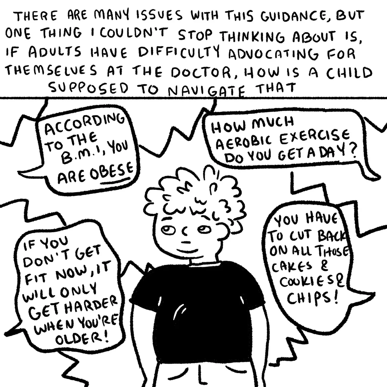 Panel 7, a child in a black shirt surrounded by four word bubbles. The word bubbles read “according to the BMI you are obese. If you don’t get fit now, it will only get harder when you’re older! How much aerobic exercise do you get a day? You have to cut back on all those cakes and cookies and chips!” Narrative text reads “there are many issues with this guidance but one thing I couldn’t stop thinking about is if adults have difficulty advocating for themselves at the Doctor how is a child supposed to navigate that?”