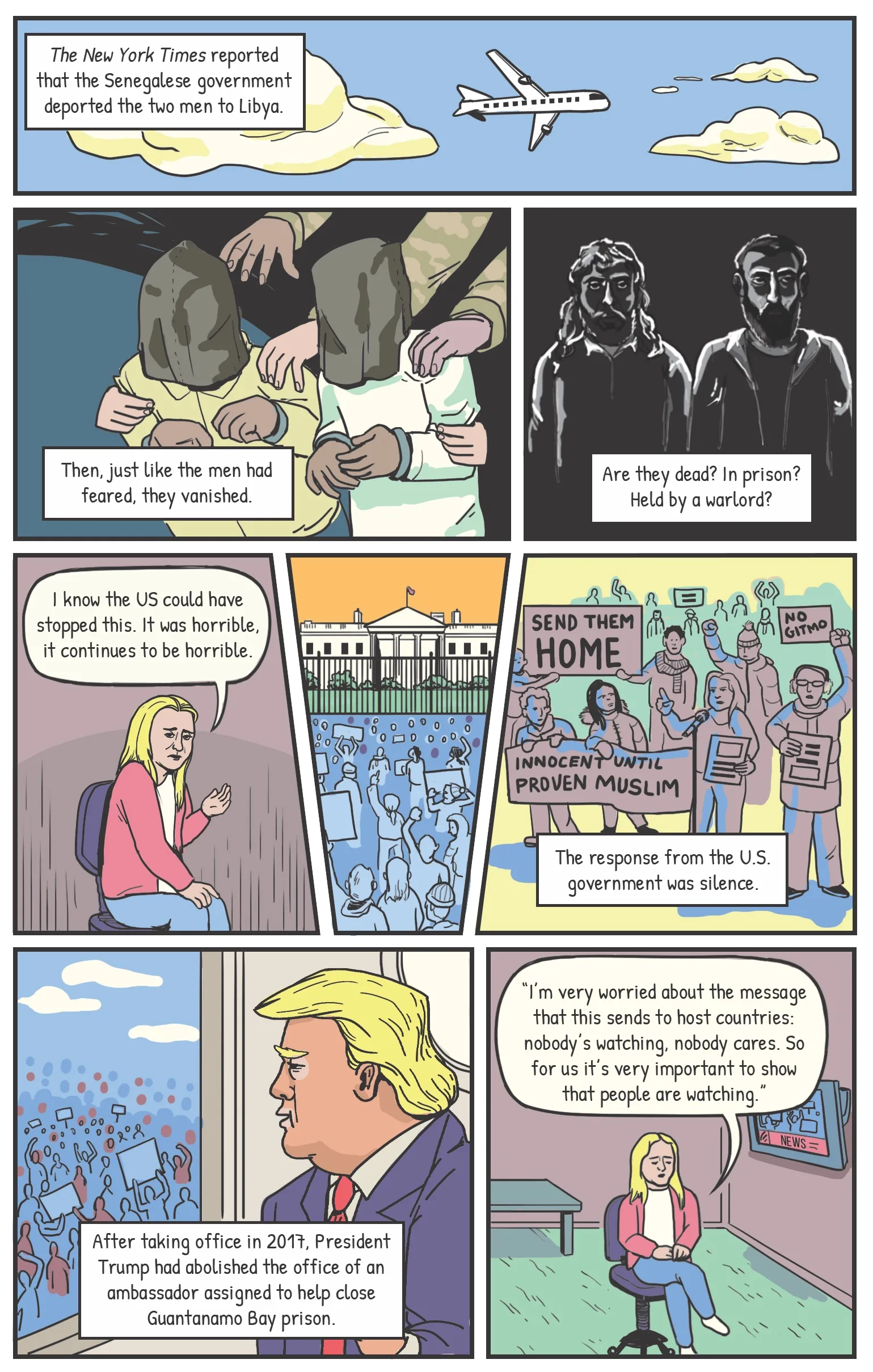Panel one A plane flying overhead. Narration: The New York Times reported that Senegal deported the two men to Libya. Panel two The two men, hooded, being pulled into blackness. Narration: Then, just like they had feared, the men vanished. Panel three The mere outline of the men can be seen. Narration: Are they dead? In prison? Held by a warlord? Panel four Katie: “I know the US could have stopped this. It was horrible, it continues to be horrible.” Panel four Panel five A Close GITMO protest outside the Capitol Building. Narration: The response from the U.S. government was silence. After taking office in 2017, President Trump had abolished the office of an ambassador assigned to help close the Guantánamo Bay prison. Panel six Another scene of the Close GITMO protest. Katie: “I’m very worried about the message that this sends to host countries: nobody’s watching, nobody cares. So for us it’s very important to show that people are watching.”
