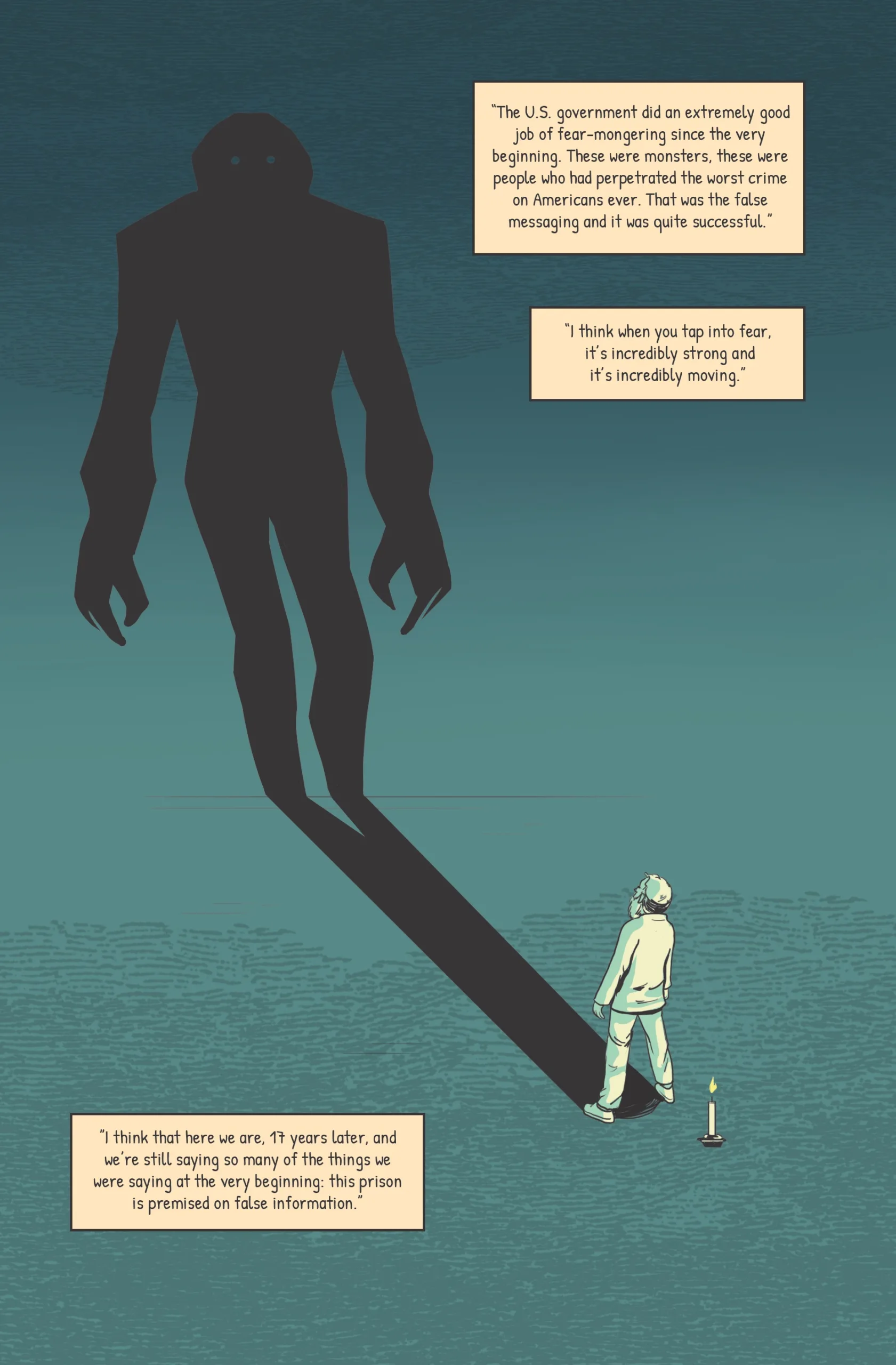 The image of a shadow-puppet monster stretches across the top of the page. The monster shadow turns out to be cast by a regular man, sitting in a corner with a candle for lighting. Katie: ”I think that here we are, 17 years later, and we’re still saying so many of the things we were saying at the very beginning: this prison is premised on false information.” Katie: “The U.S. government did an extremely good job of fear-mongering since the very beginning. These were monsters, these were people who had perpetrated the worst crime on Americans ever. That was the false messaging and it was quite successful.” Panel two Katie: “I think when you tap into fear, it’s incredibly strong and it’s incredibly moving.”