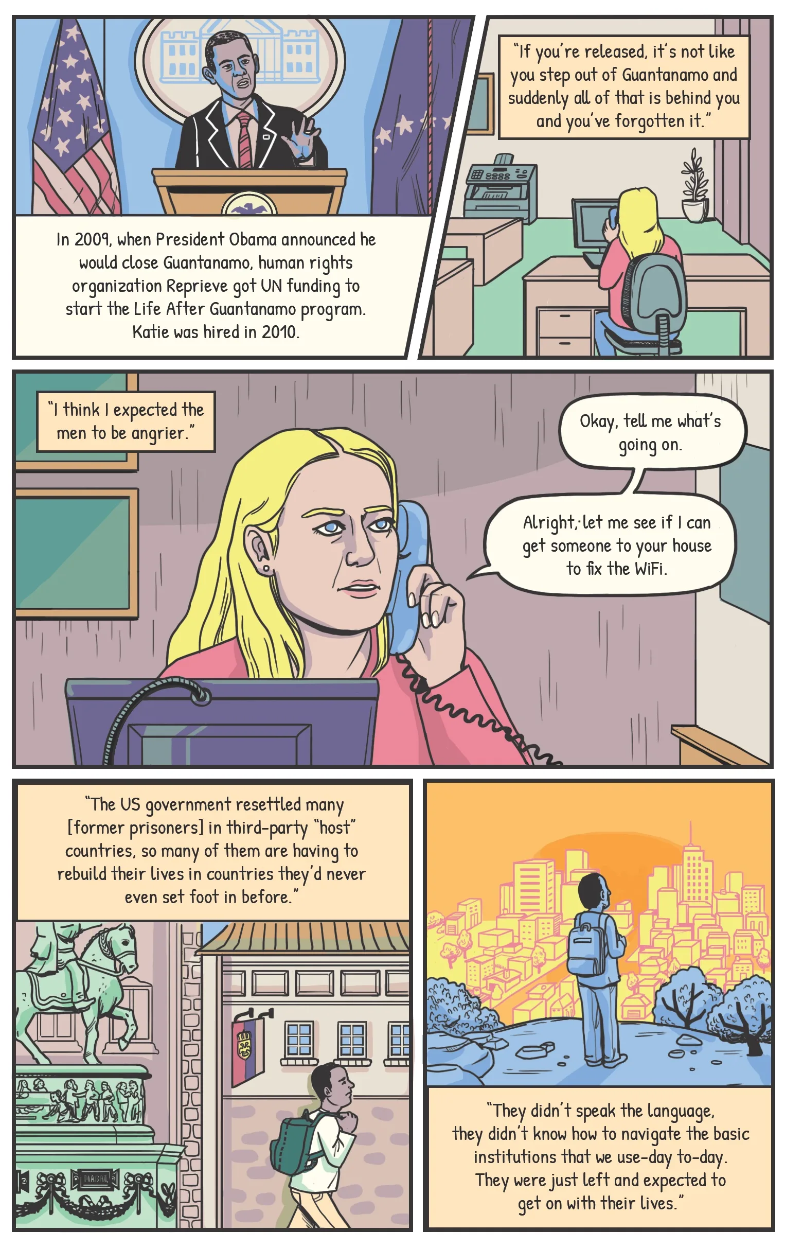 Panel one Katie in her Reprieve office, talking, modern day. Narration: In 2009, when President Obama announced he would close Guantanamo, human rights organization Reprieve got UN funding to start the Life After Guantanamo program. Katie was hired in 2010. Katie: “If you’re released, it’s not like you step out of Guantanamo and suddenly all of that is behind you and you’ve forgotten it.” Panel two Katie talking on the phone with a client. Katie [narration]: “I think I expected the men to be angrier.” Katie: Okay, tell me what’s going on. Panel three Katie thinking as she listens on the phone. Over the rest of this page, the phone cord from Katie’s phone twists around the page, becoming a complicated, knotted path that travels around a globe with flags marking host countries. Katie [narration]: “A lot of what we do in Life After Guantanamo is shockingly mundane.” Katie: Alright, let me see if I can get someone to your house to install WiFi. Panel four Katie [narration]: “The US government resettled many [detainees] in third-party “host” countries, so many of them are having to rebuild their lives in countries they’d never even set foot in before.” Panel five Katie: “They didn’t speak the language, they didn’t know how to navigate the basic institutions that we use-day to-day. They were just left and expected to get on with their lives.”