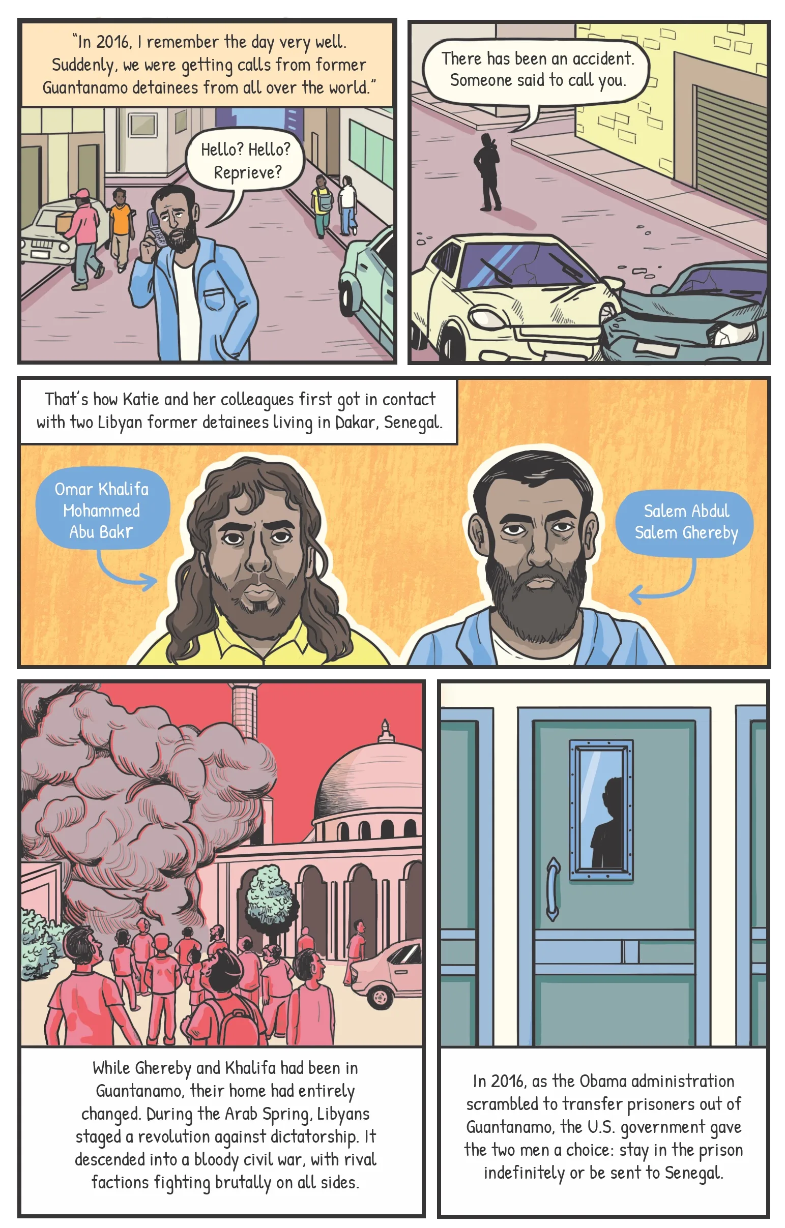 Panel one A man in Senegal calling on a cell phone, in the middle of the busy city of Dakar. Katie [narration] “In 2016, I remember the day very well. Suddenly, we were getting calls from former Guantanamo detainees from all over the world.” Man: “Hello? Hello? Reprieve?” Panel two Behind the man, a scene of a car accident in the street. Man: “There has been an accident. Someone said to call you.” Panel three Portraits of Salem Abdul Salem Ghereby and Awad Khalifa, with labels. Narration: That’s how Katie and her colleagues first got in contact with two Libyan former detainees living in Dakar. Panel four Scene of bombed-out Tripoli. Narration: While Ghereby and Khalifa had been in Guantanamo, their home had entirely changed. During the Arab Spring, Libyans staged a revolution against dictatorship. It descended into a bloody civil war, with rival factions fighting brutally on all sides. Panel five Khalifa looking through the small window in the door of his cell. Narration: In 2016, as Obama scrambled to transfer prisoners out of Guantanamo, the U.S. government gave the two men a choice: stay in the prison indefinitely or be sent to Senegal.