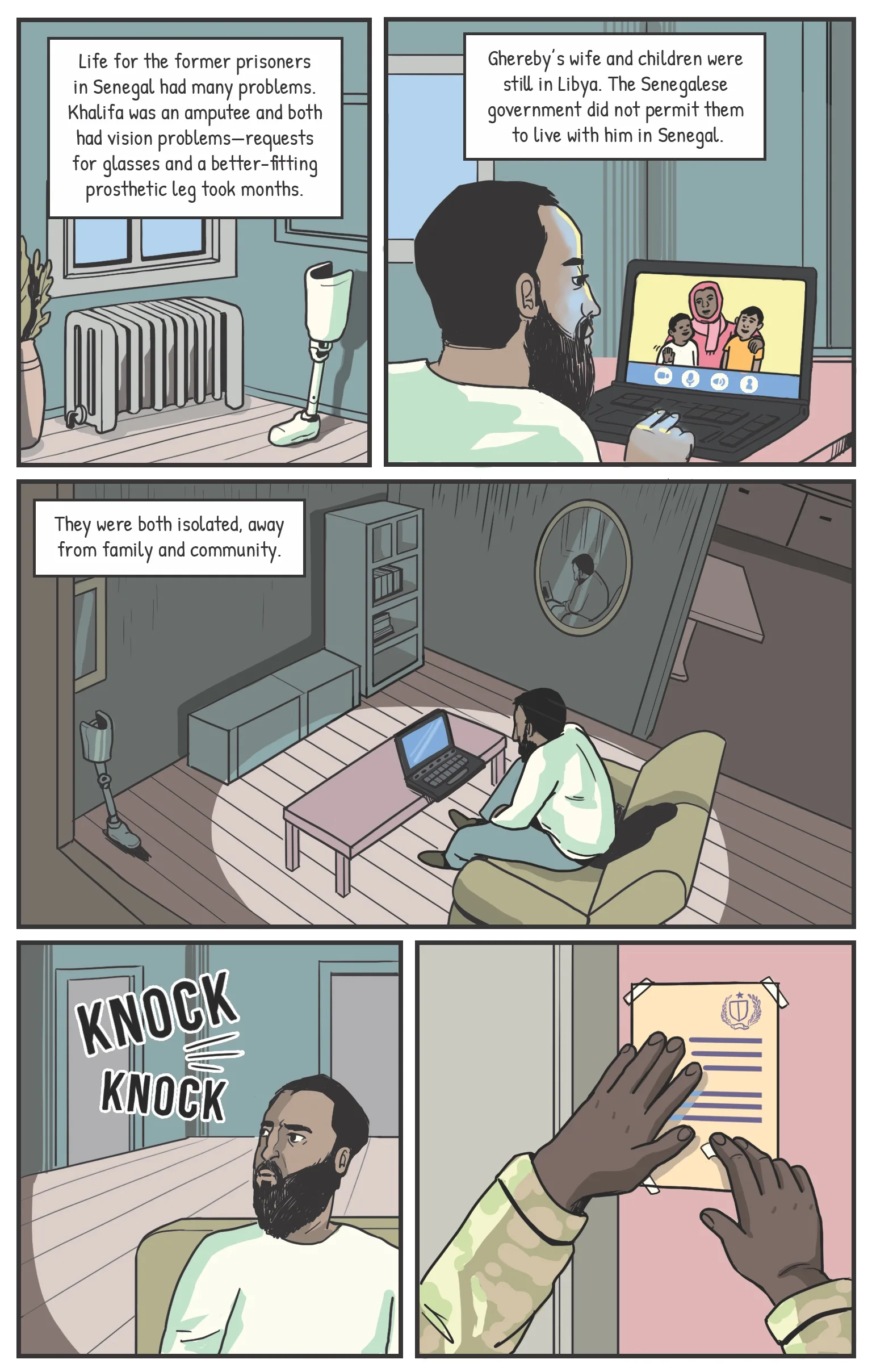 Panel one An old prosthetic leg sitting in the corner of an apartment. Narration: Life in Senegal had other problems. Khalifa was an amputee and both had vision problems—requests for glasses and a better-fitting prosthetic leg took months. Panel two Ghereby video chatting with his family. Narration: Ghereby’s wife and children were still from Libya. The Senegalese government had not been permitted them to stay with him in Senegal. Panel three As the video chat ends, Ghereby’s apartment feels large and dark. Narration: They were both isolated, away from family and community. Panel four A knock on a door. Panel five A hand sticks a hand-written note to the door, it’s written in Arabic.